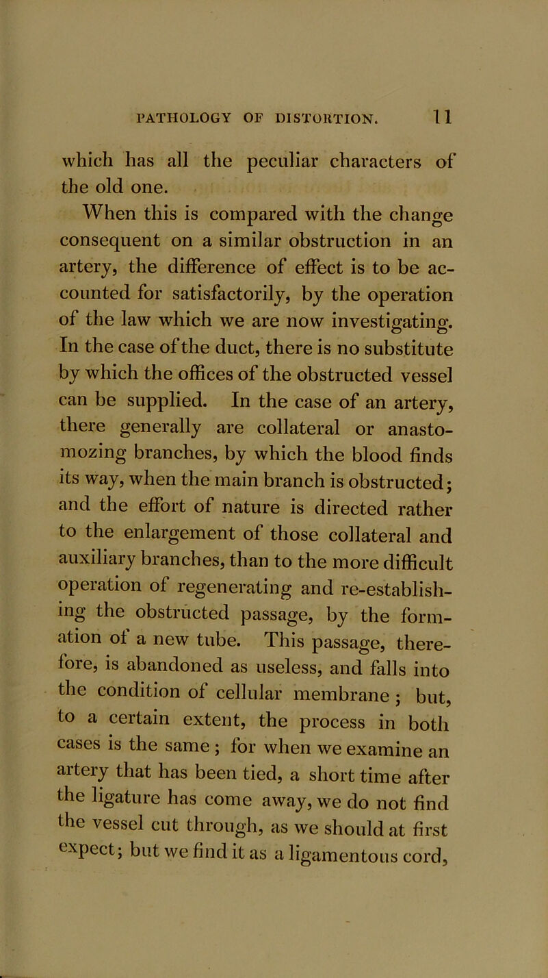 which has all the peculiar characters of the old one. When this is compared with the change consequent on a similar obstruction in an artery, the difference of effect is to be ac- counted for satisfactorily, by the operation of the law which we are now investigating. In the case of the duct, there is no substitute by which the offices of the obstructed vessel can be supplied. In the case of an artery, there generally are collateral or anasto- mozing branches, by which the blood finds its way, when the main branch is obstructed; and the effort of nature is directed rather to the enlargement of those collateral and auxiliary branches, than to the more difficult operation of regenerating and re-establish- ing the obstructed passage, by the form- ation ot a new tube. This passage, there- fore, is abandoned as useless, and falls into the condition of cellular membrane ; but, to a certain extent, the process in both cases is the same ; for when we examine an aiteiy that has been tied, a short time after the ligature has come away, we do not find the vessel cut through, as we should at first expect; but we find it as a ligamentous cord,