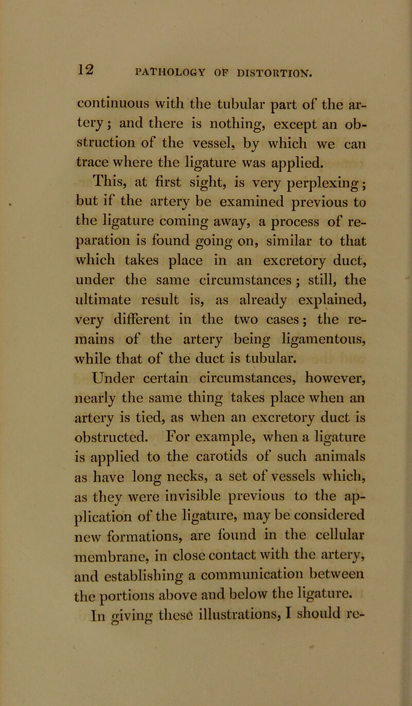 continuous with the tubular part of the ar- tery ; and there is nothing, except an ob- struction of the vessel, by which we can trace where the ligature was applied. This, at first sight, is very perplexing; but if the artery be examined previous to the ligature coming away, a process of re- paration is found going on, similar to that which takes place in an excretory duct, under the same circumstances ; still, the ultimate result is, as already explained, very different in the two cases; the re- mains of the artery being ligamentous, while that of the duct is tubular. Under certain circumstances, however, nearly the same thing takes place when an artery is tied, as when an excretory duct is obstructed. For example, when a ligature is applied to the carotids of such animals as have long necks, a set of vessels which, as they were invisible previous to the ap- plication of the ligature, may be considered new formations, are found in the cellular membrane, in close contact with the artery, and establishing a communication between the portions above and below the ligature. In giving these illustrations, I should re-