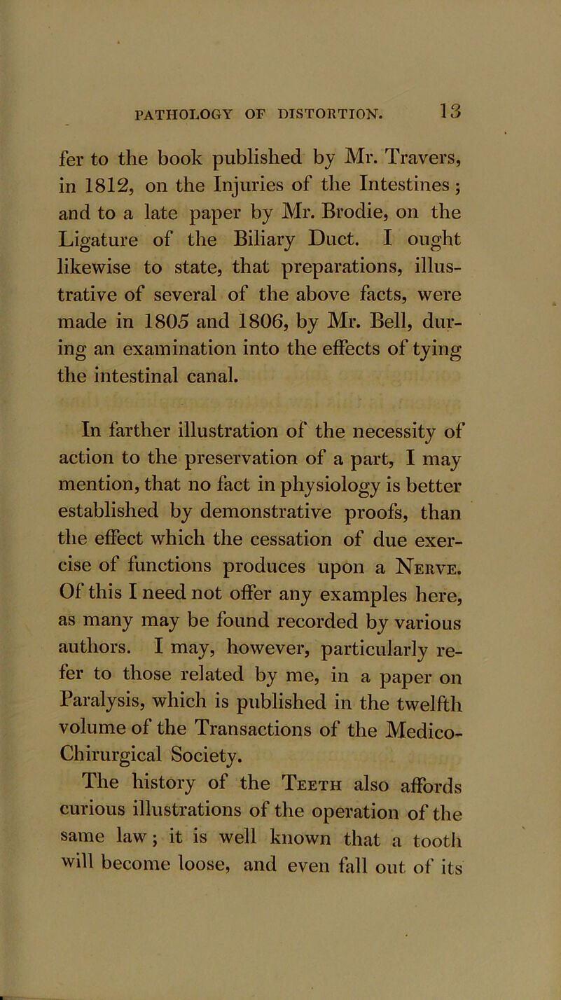 fer to the book published by Mr. Travers, in 1812, on the Injuries of the Intestines; and to a late paper by Mr. Brodie, on the Ligature of the Biliary Duct. I ought likewise to state, that preparations, illus- trative of several of the above facts, were made in 1805 and 1806, by Mr. Bell, dur- ing an examination into the effects of tying the intestinal canal. In farther illustration of the necessity of action to the preservation of a part, I may mention, that no fact in physiology is better established by demonstrative proofs, than the effect which the cessation of due exer- cise of functions produces upon a Nerve. Of this I need not offer any examples here, as many may be found recorded by various authors. I may, however, particularly re- fer to those related by me, in a paper on Paralysis, which is published in the twelfth volume of the Transactions of the Medico- Chirurgical Society. The history of the Teeth also affords curious illustrations of the operation of the same law; it is well known that a tooth will become loose, and even fall out of its