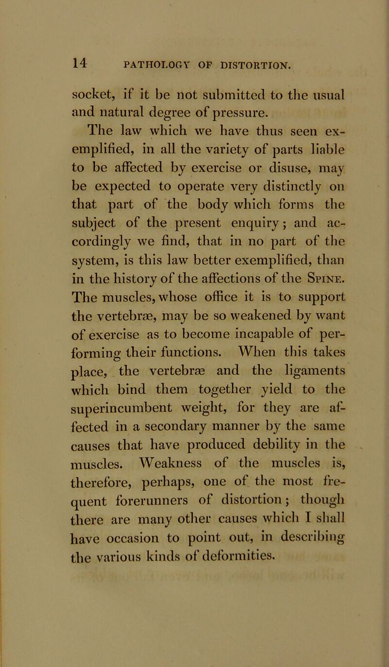 socket, if it be not submitted to the usual and natural degree of pressure. The law which we have thus seen ex- emplified, in all the variety of parts liable to be affected by exercise or disuse, may be expected to operate very distinctly on that part of the body which forms the subject of the present enquiry; and ac- cordingly we find, that in no part of the system, is this law better exemplified, than in the history of the affections of the Spine. The muscles, whose office it is to support the vertebrae, may be so weakened by want of exercise as to become incapable of per- forming their functions. When this takes place, the vertebrae and the ligaments which bind them together yield to the superincumbent weight, for they are af- fected in a secondary manner by the same causes that have produced debility in the muscles. Weakness of the muscles is, therefore, perhaps, one of the most fre- quent forerunners of distortion; though there are many other causes which I shall have occasion to point out, in describing the various kinds of deformities.