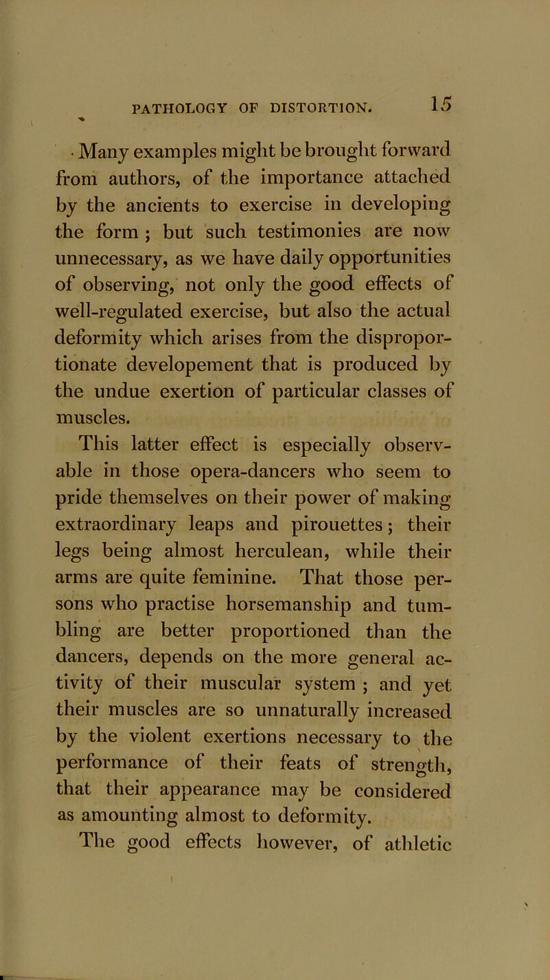 • Many examples might be brought forward from authors, of the importance attached by the ancients to exercise in developing the form ; but such testimonies are now unnecessary, as we have daily opportunities of observing, not only the good effects of well-regulated exercise, but also the actual deformity which arises from the dispropor- tionate developement that is produced by the undue exertion of particular classes of muscles. This latter effect is especially observ- able in those opera-dancers who seem to pride themselves on their power of making extraordinary leaps and pirouettes; their legs being almost herculean, while their arms are quite feminine. That those per- sons who practise horsemanship and tum- bling are better proportioned than the dancers, depends on the more general ac- tivity of their muscular system ; and yet their muscles are so unnaturally increased by the violent exertions necessary to the performance of their feats of strength, that their appearance may be considered as amounting almost to deformity. The good effects however, of athletic l