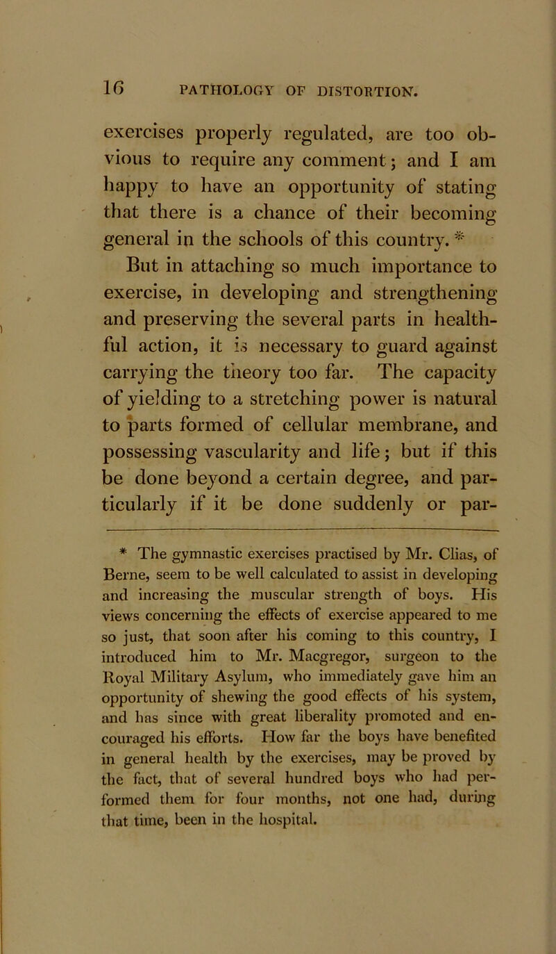 1G exercises properly regulated, are too ob- vious to require any comment ; and I am happy to have an opportunity of stating that there is a chance of their becoming general in the schools of this country. * But in attaching so much importance to exercise, in developing and strengthening and preserving the several parts in health- ful action, it is necessary to guard against carrying the theory too far. The capacity of yielding to a stretching power is natural to parts formed of cellular membrane, and possessing vascularity and life; but if this be done beyond a certain degree, and par- ticularly if it be done suddenly or par- * The gymnastic exercises practised by Mr. Clias, of Berne, seem to be well calculated to assist in developing and increasing the muscular strength of boys. His views concerning the effects of exercise appeared to me so just, that soon after his coming to this country, I introduced him to Mr. Macgregor, surgeon to the Royal Military Asylum, who immediately gave him an opportunity of shewing the good effects of his system, and has since with great liberality promoted and en- couraged his efforts. Plow far the boys have benefited in general health by the exercises, may be proved by the fact, that of several hundred boys who had per- formed them for four months, not one had, during that time, been in the hospital.