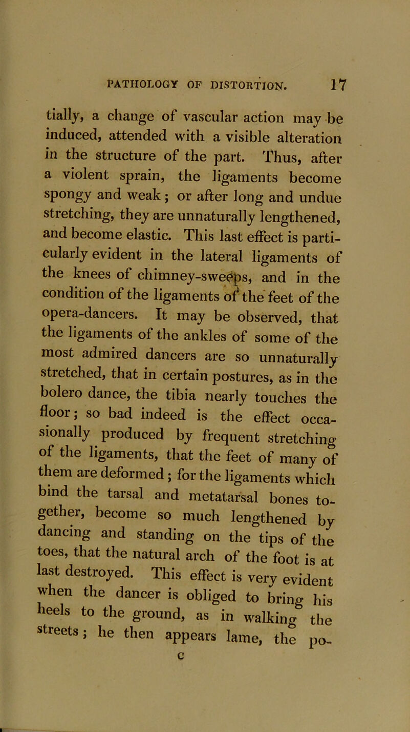 tially, a change of vascular action may be induced, attended with a visible alteration in the structure of the part. Thus, after a violent sprain, the ligaments become spongy and weak; or after long and undue stretching, they are unnaturally lengthened, and become elastic. This last effect is parti- cularly evident in the lateral ligaments of the knees of chimney-sweeps, and in the condition of the ligaments of* the feet of the opera-dancers. It may be observed, that the ligaments of the ankles of some of the most admired dancers are so unnaturally stretched, that in certain postures, as in the bolero dance, the tibia nearly touches the floor; so bad indeed is the effect occa- sionally produced by frequent stretching of the ligaments, that the feet of many of them are deformed ; for the ligaments which bind the tarsal and metatarsal bones to- gether, become so much lengthened by dancing and standing on the tips of the toes, that the natural arch of the foot is at last destroyed. This effect is very evident when the dancer is obliged to brino« his heels to the ground, as in walking5 the streets; he then appears lame, the po-