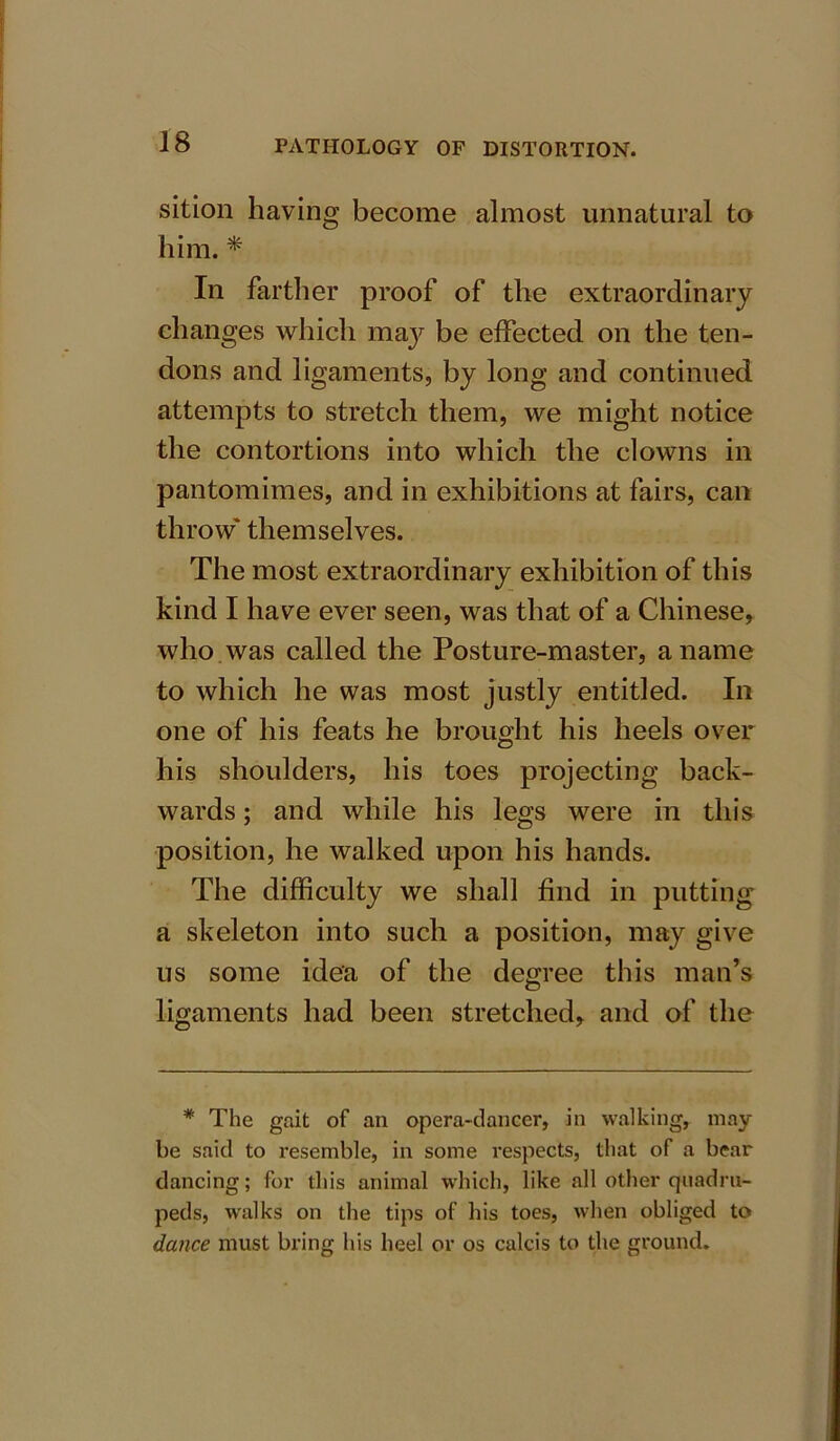 sition having become almost unnatural to him. * In farther proof of the extraordinary changes which maj^ be effected on the ten- dons and ligaments, by long and continued attempts to stretch them, we might notice the contortions into which the clowns in pantomimes, and in exhibitions at fairs, can throw' themselves. The most extraordinary exhibition of this kind I have ever seen, was that of a Chinese, who was called the Posture-master, a name to which he was most justly entitled. In one of his feats he brought his heels over his shoulders, his toes projecting back- wards ; and while his legs were in this position, he walked upon his hands. The difficulty we shall find in putting a skeleton into such a position, may give us some idea of the degree this man’s ligaments had been stretched, and of the * The gait of an opera-dancer, in walking, may- be said to resemble, in some respects, that of a bear dancing; for this animal which, like all other quadru- peds, walks on the tips of his toes, when obliged to dance must brine his heel or os calcis to the ground.