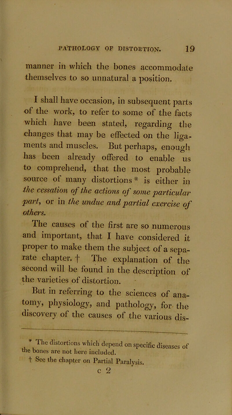 manner in which the bones accommodate themselves to so unnatural a position. I shall have occasion, in subsequent parts of the work, to refer to some of the facts which have been stated, regarding the changes that may be effected on the liga- ments and muscles. But perhaps, enough has been already offered to enable us to comprehend, that the most probable source of many distortions ^ is either in the cessation of the actions of some particular part, or in the undue and partial exercise of others. The causes of the first are so numerous and important, that I have considered it piopei to make them the subject of a sepa- rate chapter, f The explanation of the second will be found in the description of the varieties of distortion. But in referring to the sciences of ana- tomy, physiology, and pathology, for the discovery of the causes of the various dis- * The distortions which depend on specific diseases of the bones are not here included. f See the chapter on Partial Paralysis. C 2