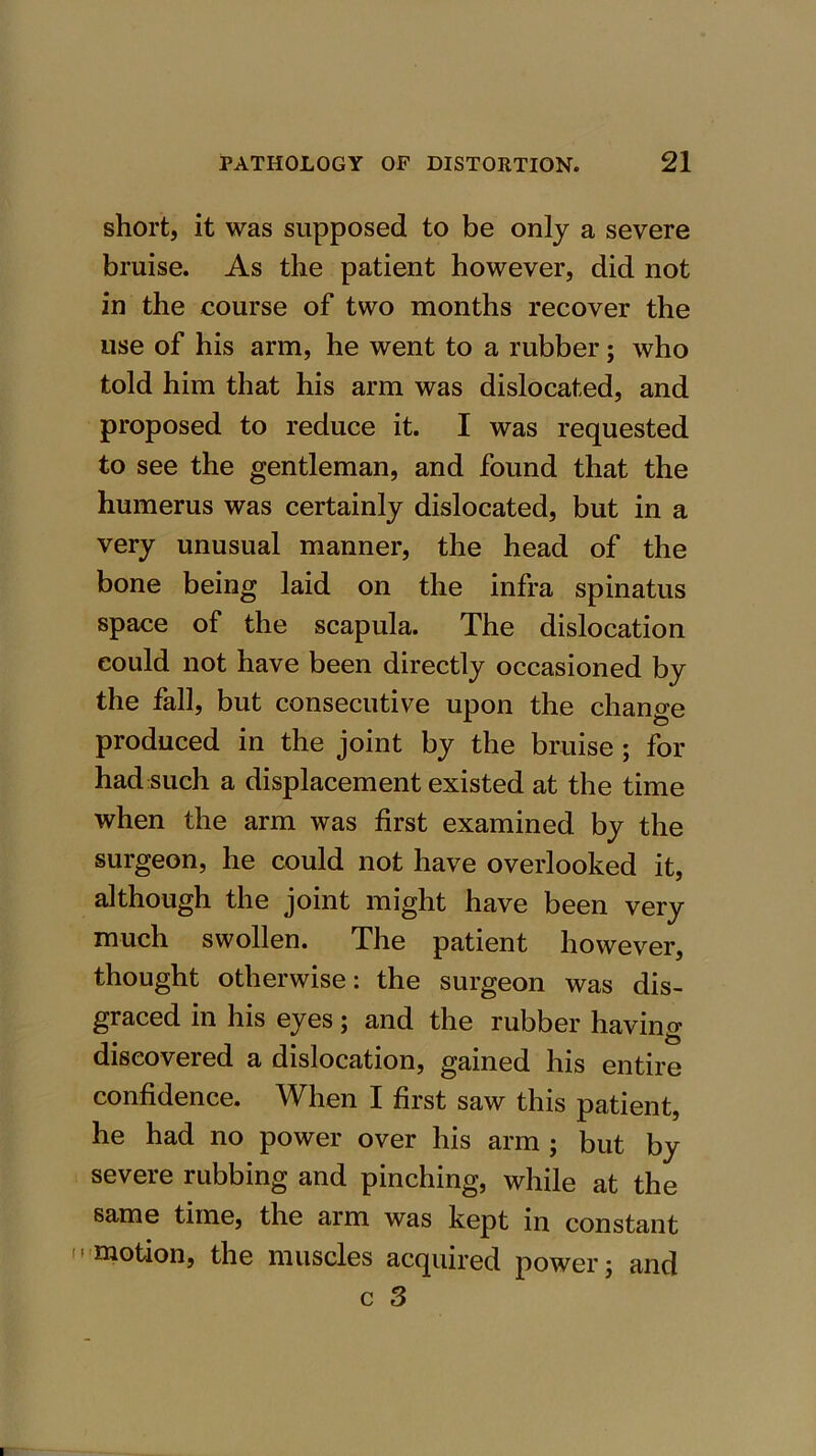 short, it was supposed to be only a severe bruise. As the patient however, did not in the course of two months recover the use of his arm, he went to a rubber • who told him that his arm was dislocated, and proposed to reduce it. I was requested to see the gentleman, and found that the humerus was certainly dislocated, but in a very unusual manner, the head of the bone being laid on the infra spinatus space of the scapula. The dislocation could not have been directly occasioned by the fall, but consecutive upon the change produced in the joint by the bruise ; for had such a displacement existed at the time when the arm was first examined by the surgeon, he could not have overlooked it, although the joint might have been very much swollen. The patient however, thought otherwise: the surgeon was dis- graced in his eyes; and the rubber having discovered a dislocation, gained his entire confidence. When I first saw this patient, he had no power over his arm ; but by severe rubbing and pinching, while at the same time, the arm was kept in constant motion, the muscles acquired power; and