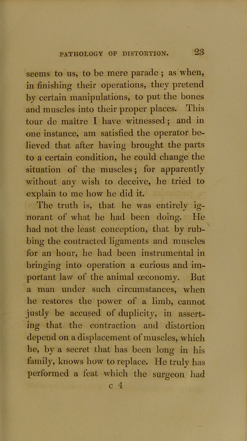 seems to us, to be mere parade ; as when, in finishing their operations, they pretend by certain manipulations, to put the bones and muscles into their proper places. This tour de maitre I have witnessed; and in one instance, am satisfied the operator be- lieved that after having brought the parts to a certain condition, he could change the situation of the muscles; for apparently without any wish to deceive, he tried to explain to me how he did it. The truth is, that he was entirely ig- norant of what he had been doing. He had not the least conception, that by rub- bing the contracted ligaments and muscles for an hour, he had been instrumental in bringing into operation a curious and im- portant law of the animal oeconomy. But a man under such circumstances, when he restores the power of a limb, cannot justly be accused of duplicity, in assert- ing that the contraction and distortion depend on a displacement of muscles, which he, by a secret that has been long in his family, knows how to replace. He truly has performed a feat which the surgeon had c 4