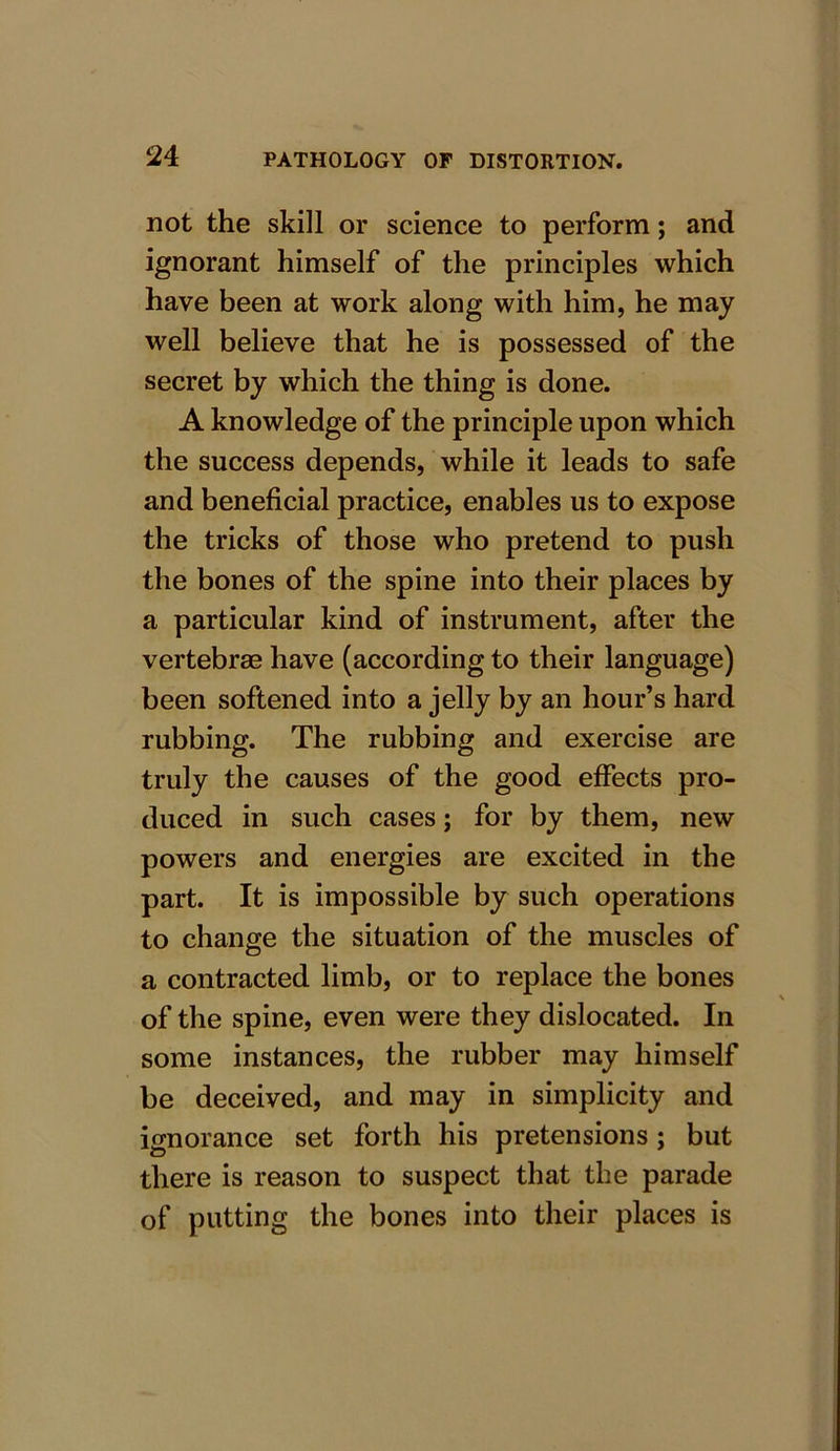 not the skill or science to perform; and ignorant himself of the principles which have been at work along with him, he may well believe that he is possessed of the secret by which the thing is done. A knowledge of the principle upon which the success depends, while it leads to safe and beneficial practice, enables us to expose the tricks of those who pretend to push the bones of the spine into their places by a particular kind of instrument, after the vertebrae have (according to their language) been softened into a jelly by an hour’s hard rubbing. The rubbing and exercise are truly the causes of the good effects pro- duced in such cases; for by them, new powers and energies are excited in the part. It is impossible by such operations to change the situation of the muscles of a contracted limb, or to replace the bones of the spine, even were they dislocated. In some instances, the rubber may himself be deceived, and may in simplicity and ignorance set forth his pretensions; but there is reason to suspect that the parade of putting the bones into their places is