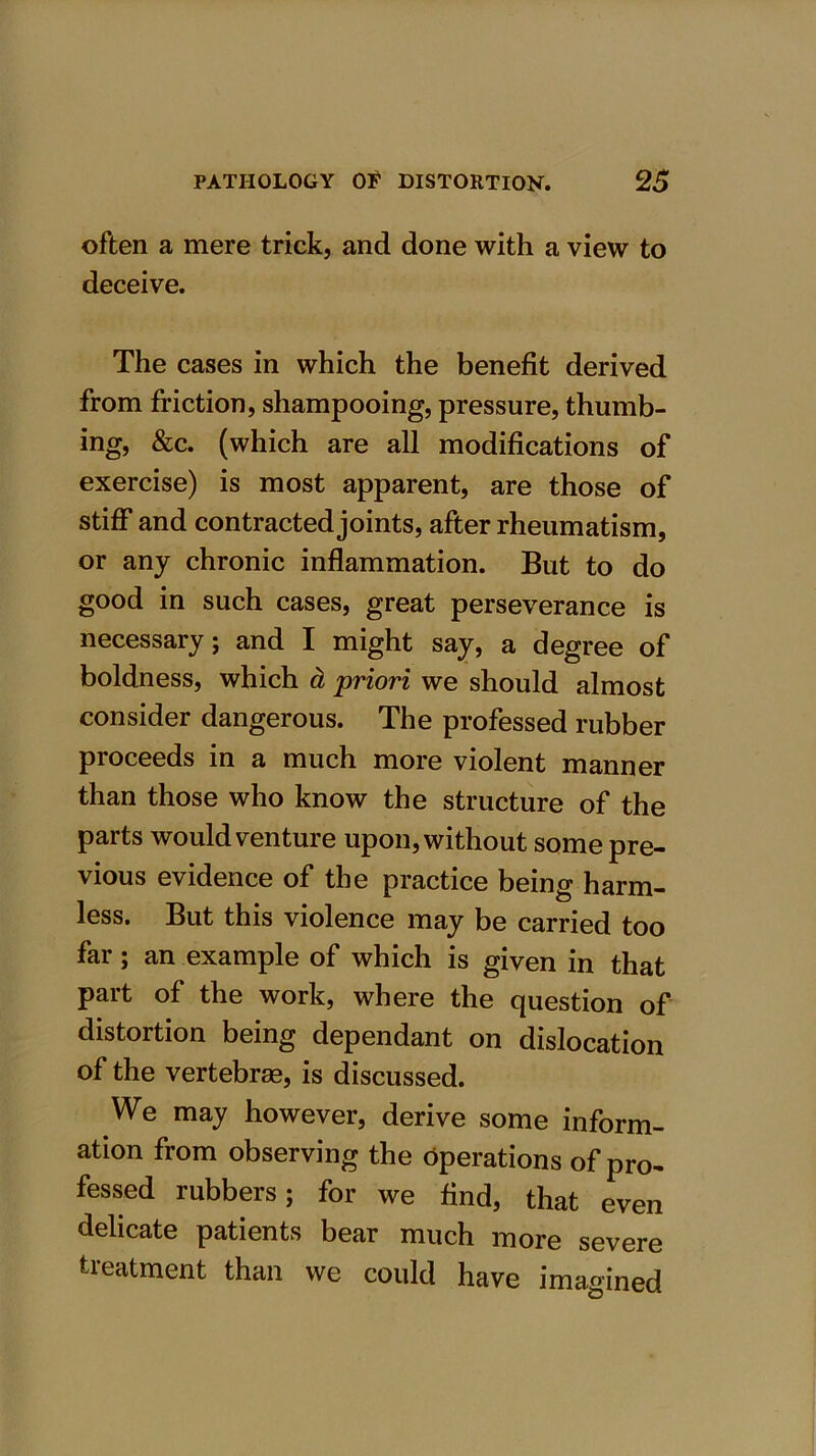 often a mere trick, and done with a view to deceive. The cases in which the benefit derived from friction, shampooing, pressure, thumb- ing, &c. (which are all modifications of exercise) is most apparent, are those of stiff and contracted joints, after rheumatism, or any chronic inflammation. But to do good in such cases, great perseverance is necessary; and I might say, a degree of boldness, which a priori we should almost consider dangerous. The professed rubber proceeds in a much more violent manner than those who know the structure of the parts would venture upon, without some pre- vious evidence of the practice being harm- less. But this violence may be carried too far; an example of which is given in that part of the work, where the question of distortion being dependant on dislocation of the vertebras, is discussed. We may however, derive some inform- ation from observing the operations of pro- fessed rubbers; for we find, that even delicate patients bear much more severe treatment than we could have imagined