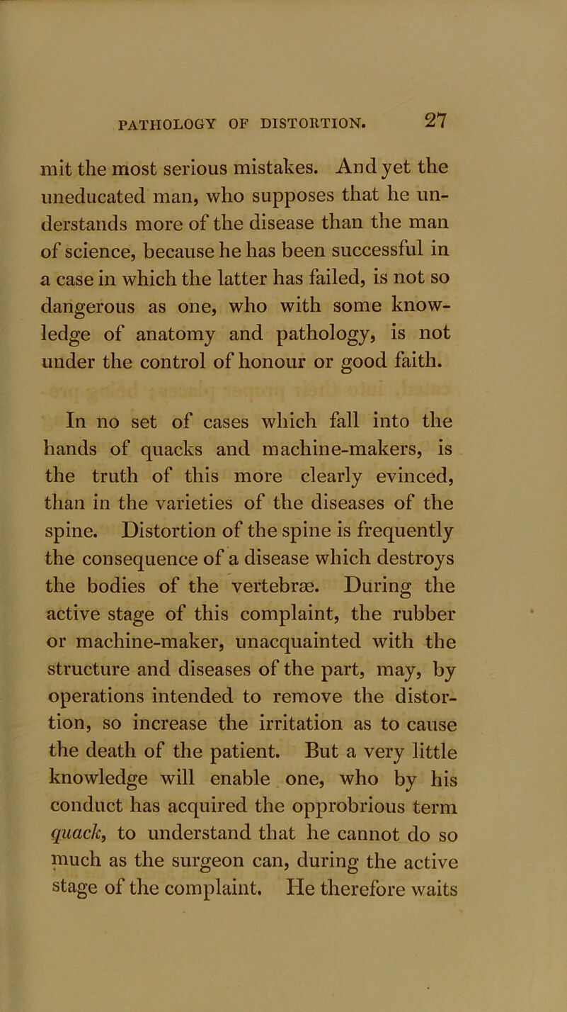 mit the most serious mistakes. And yet the uneducated man, who supposes that he un- derstands more of the disease than the man of science, because he has been successful in a case in which the latter has failed, is not so dangerous as one, who with some know- ledge of anatomy and pathology, is not under the control of honour or good faith. In no set of cases which fall into the hands of quacks and machine-makers, is the truth of this more clearly evinced, than in the varieties of the diseases of the spine. Distortion of the spine is frequently the consequence of a disease which destroys the bodies of the vertebras. During the active stage of this complaint, the rubber or machine-maker, unacquainted with the structure and diseases of the part, may, by operations intended to remove the distor- tion, so increase the irritation as to cause the death of the patient. But a very little knowledge will enable one, who by his conduct has acquired the opprobrious term quack, to understand that he cannot do so much as the surgeon can, during the active stage of the complaint. He therefore waits