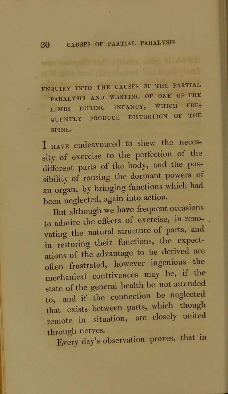 ENQUIRY INTO THE CAUSES OF THE PARTIAL PARALYSIS AND WASTING OF ONE OF THE LIMBS DURING INFANCY, WHICH FRE- QUENTLY PRODUCE DISTORTION OF THE SPINE. I have endeavoured to shew the neces- sity of exercise to tlie perfection of the different parts of the body, and the pos- sibility of rousing the dormant powers of an organ, by bringing functions which had been neglected, again into action. But although we have frequent occasions to admire the effects of exercise, in reno- vating the natural structure of parts, and in restoring their functions, the expect- ations of the advantage to be derived are often frustrated, however ingenious the mechanical contrivances may be, if the state of the general health be not attended to, and if the connection be neglected that exists between parts, which though remote in situation, are closely united through nerves. Every day’s observation proves, that m