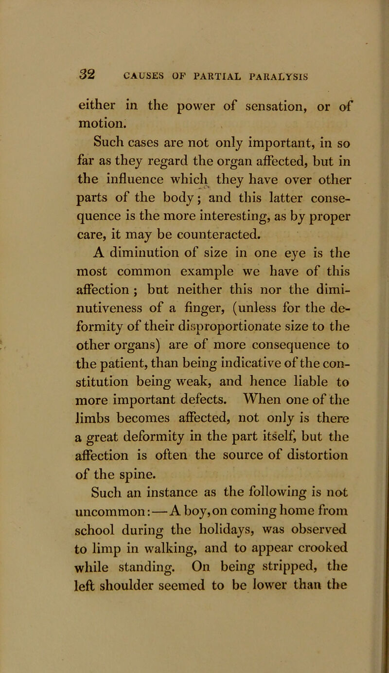 either in the power of sensation, or of motion. Such cases are not only important, in so far as they regard the organ affected, but in the influence which they have over other parts of the body; and this latter conse- quence is the more interesting, as by proper care, it may be counteracted. A diminution of size in one eye is the most common example we have of this affection ; but neither this nor the dimi- nutiveness of a finger, (unless for the de- formity of their disproportionate size to the other organs) are of more consequence to the patient, than being indicative of the con- stitution being weak, and hence liable to more important defects. When one of the limbs becomes affected, not only is there a great deformity in the part itself, but the affection is often the source of distortion of the spine. Such an instance as the following is not uncommon:—A boy, on coming home from school during the holidays, was observed to limp in walking, and to appear crooked while standing. On being stripped, the left shoulder seemed to be lower than the