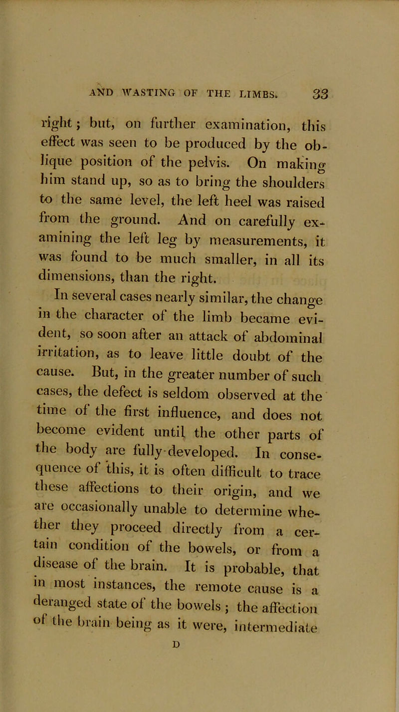 right; but, on further examination, this effect was seen to be produced by the ob- lique position of the pelvis. On making him stand up, so as to bring the shoulders to the same level, the left heel was raised from the ground. And on carefully ex- amining the left leg by measurements, it was found to be much smaller, in all its dimensions, than the right. In several cases nearly similar, the change in the character of the limb became evi- dent, so soon after an attack of abdominal irritation, as to leave little doubt of the cause. But, in the greater number of such cases, the defect is seldom observed at the time of the first influence, and does not become evident until the other parts of the body are fully developed. In conse- quence of this, it is often difficult to trace these affections to their origin, and we are occasionally unable to determine whe- ther they proceed directly from a cer- tain condition of the bowels, or from a disease of the brain. It is probable, that in most instances, the remote cause is a deranged state of the bowels ; the affection °f the brain being as it were, intermediate D
