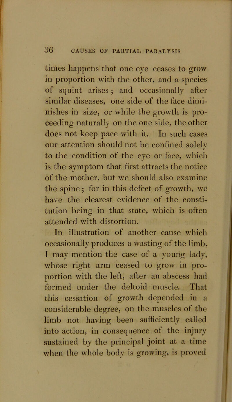 times happens that one eye ceases to grow in proportion with the other, and a species of squint arises ; and occasionally after similar diseases, one side of the face dimi- nishes in size, or while the growth is pro- ceeding naturally on the one side, the other does not keep pace with it. In such cases our attention should not be confined solely to the condition of the eye or face, which is the symptom that first attracts the notice of the mother, but we should also examine the spine; for in this defect of growth, we have the clearest evidence of the consti- tution being in that state, which is often attended with distortion. In illustration of another cause which occasionally produces a wasting of the limb, I may mention the case of a young lady, whose right arm ceased to grow in pro- portion with the left, after an abscess had formed under the deltoid muscle. That this cessation of growth depended in a considerable degree, on the muscles of the limb not having been sufficiently called into action, in consequence of the injury sustained by the principal joint at a time when the whole body is growing, is proved