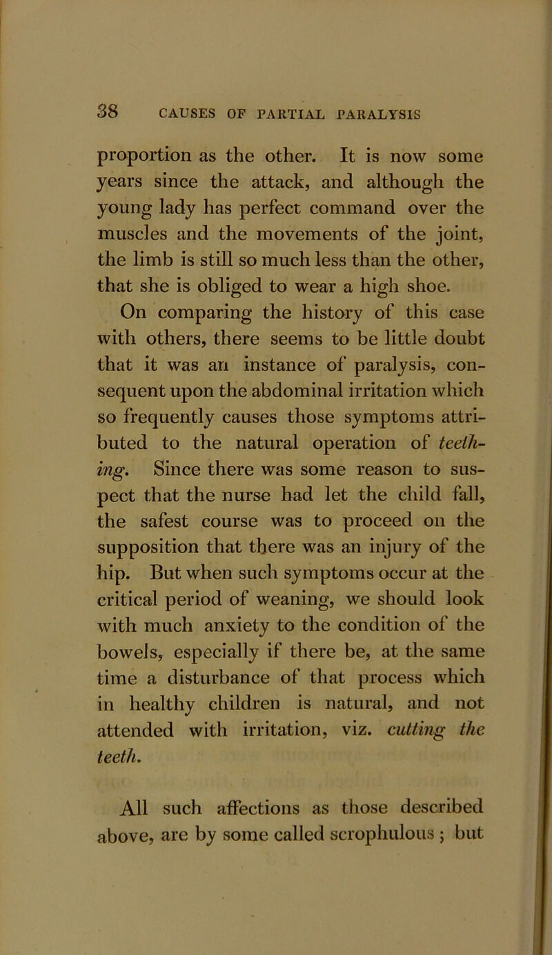 proportion as the other. It is now some years since the attack, and although the young lady has perfect command over the muscles and the movements of the joint, the limb is still so much less than the other, that she is obliged to wear a high shoe. On comparing the history of this case with others, there seems to be little doubt that it was an instance of paralysis, con- sequent upon the abdominal irritation which so frequently causes those symptoms attri- buted to the natural operation of teeth- ing. Since there was some reason to sus- pect that the nurse had let the child fall, the safest course was to proceed on the supposition that there was an injury of the hip. But when such symptoms occur at the critical period of weaning, we should look with much anxiety to the condition of the bowels, especially if there be, at the same time a disturbance of that process which in healthy children is natural, and not attended with irritation, viz. cutting the teeth. All such affections as those described above, are by some called scrophulous ; but