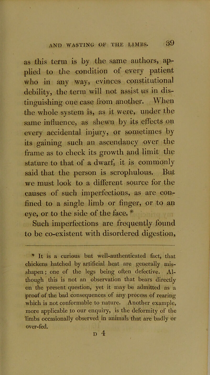 as this term is by the same authors, ap- plied to the condition of every patient who in any way, evinces constitutional debility, the term will not assist us in dis- tinguishing one case from another. When the whole system is, as it were, under the same influence, as shewn by its effects on every accidental injury, or sometimes by its gaining such an ascendancy over the frame as to check its growth and limit the stature to that of a dwarf, it is commonly said that the person is scrophulous. But we must look to a different source for the causes of such imperfections, as are con- fined to a single limb or finger, or to an eye, or to the side of the face. * Such imperfections are frequently found to be co-existent with disordered digestion, * It is a curious but well-authenticated fact, that chickens hatched by artificial heat are generally mis- shapen ; one of the legs being often defective. Al- though this is not an observation that bears directly on the present question, yet it may be admitted as a proof of the bad consequences of any process of rearing which is not conformable to nature. Another example, more applicable to our enquiry, is the deformity of the limbs occasionally observed in animals that are badly or over-fed. D 4