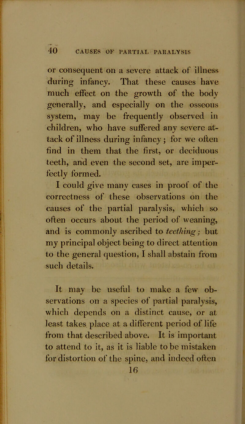 or consequent on a severe attack of illness during infancy. That these causes have much effect on the growth of the body generally, and especially on the osseous system, may be frequently observed in children, who have suffered any severe at- tack of illness during infancy; for we often find in them that the first, or deciduous teeth, and even the second set, are imper- fectly formed. I could give many cases in proof of the correctness of these observations on the causes of the partial paralysis, which so often occurs about the period of weaning, and is commonly ascribed to teething; but my principal object being to direct attention to the general question, I shall abstain from such details. It may be useful to make a few ob- servations on a species of partial paralysis, which depends on a distinct cause, or at least takes place at a different period of life from that described above. It is important to attend to it, as it is liable to be mistaken for distortion of the spine, and indeed often 16