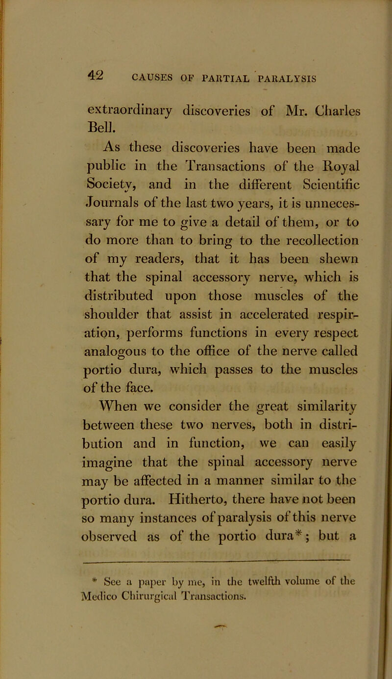 extraordinary discoveries of Mr. Charles Bell. As these discoveries have been made public in the Transactions of the Royal Societv, and in the different Scientific Journals of the last two years, it is unneces- sary for me to give a detail of them, or to do more than to bring to the recollection of my readers, that it has been shewn that the spinal accessory nerve, which is distributed upon those muscles of the shoulder that assist in accelerated respir- ation, performs functions in every respect analogous to the office of the nerve called O portio dura, which passes to the muscles of the face. When we consider the great similarity between these two nerves, both in distri- bution and in function, we can easily imagine that the spinal accessory nerve may be affected in a manner similar to the portio dura. Hitherto, there have not been so many instances of paralysis of this nerve observed as of the portio dura*; but a * See a paper by me, in the twelfth volume of the Medico Chirurgical Transactions.