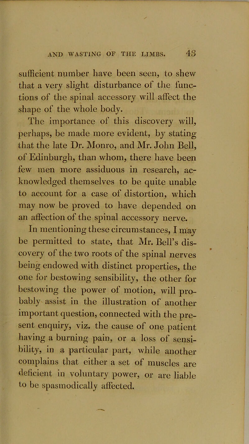sufficient number have been seen, to shew that a very slight disturbance of the func- tions of the spinal accessory will affect the shape of the whole body. The importance of this discovery will, perhaps, be made more evident, by stating that the late Dr. Monro, and Mr. John Bell, of Edinburgh, than whom, there have been few men more assiduous in research, ac- knowledged themselves to be quite unable to account for a case of distortion, which may now be proved to have depended on an affection of the spinal accessorv nerve. In mentioning these circumstances, I may be permitted to state, that Mr. Bell’s dis- covery of the two roots of the spinal nerves being endowed with distinct properties, the one for bestowing sensibility, the other for bestowing the power of motion, will pro- bably assist in the illustration of another important question, connected with the pre- sent enquiry, viz. the cause of one patient having a burning pain, or a loss of sensi- bility, in a particular part, while another complains that either a set of muscles are deficient in voluntary power, or are liable to be spasmodically affected.