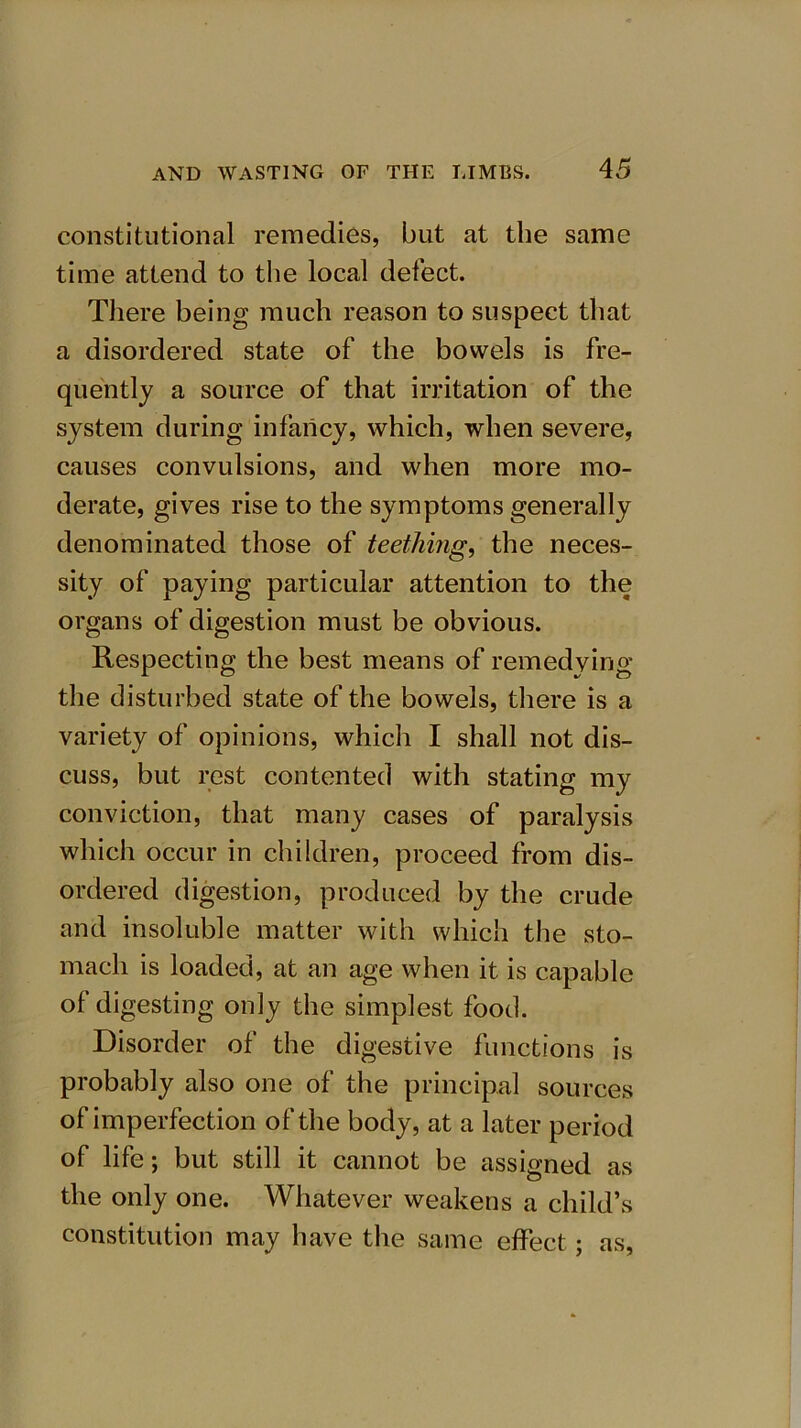 constitutional remedies, but at the same time attend to the local defect. There being much reason to suspect that a disordered state of the bowels is fre- quently a source of that irritation of the system during infancy, which, when severe, causes convulsions, and when more mo- derate, gives rise to the symptoms generally denominated those of teething, the neces- sity of paying particular attention to the organs of digestion must be obvious. Respecting the best means of remedying the disturbed state of the bowels, there is a variety of opinions, which I shall not dis- cuss, but rest contented with stating my conviction, that many cases of paralysis which occur in children, proceed from dis- ordered digestion, produced by the crude and insoluble matter with which the sto- mach is loaded, at an age when it is capable of digesting only the simplest food. Disorder of the digestive functions is probably also one of the principal sources of imperfection of the body, at a later period of life; but still it cannot be assigned as the only one. Whatever weakens a child’s constitution may have the same effect; as,