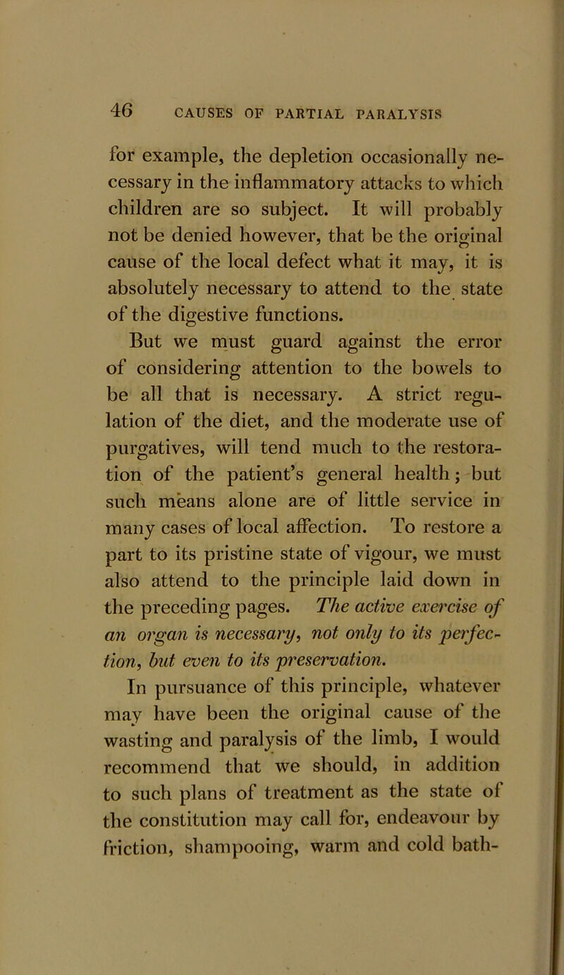 for example, the depletion occasionally ne- cessary in the inflammatory attacks to which children are so subject. It will probably not be denied however, that be the original cause of the local defect what it may, it is absolutely necessary to attend to the state of the digestive functions. But we must guard against the error of considering attention to the bowels to be all that is necessary. A strict regu- lation of the diet, and the moderate use of purgatives, will tend much to the restora- tion of the patient’s general health; but such means alone are of little service in many cases of local affection. To restore a part to its pristine state of vigour, we must also attend to the principle laid down in the preceding pages. The active exercise of an organ is necessary, not only to its perfec- tion, hut even to its preservation. In pursuance of this principle, whatever may have been the original cause of the wasting and paralysis of the limb, I would recommend that we should, in addition to such plans of treatment as the state of the constitution may call for, endeavour by friction, shampooing, warm and cold bath-
