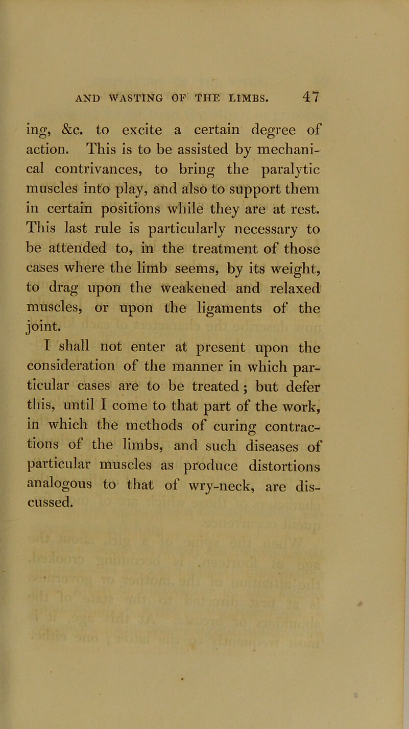 ing, &c. to excite a certain degree of action. This is to be assisted by mechani- cal contrivances, to bring the paralytic muscles into play, and also to support them in certain positions while they are at rest. This last rule is particularly necessary to be attended to, in the treatment of those cases where the limb seems, by its weight, to drag upon the weakened and relaxed muscles, or upon the ligaments of the joint. I shall not enter at present upon the consideration of the manner in which par- ticular cases are to be treated; but defer this, until I come to that part of the work, in which the methods of curing contrac- tions of the limbs, and such diseases of particular muscles as produce distortions analogous to that of wry-neck, are dis- cussed.