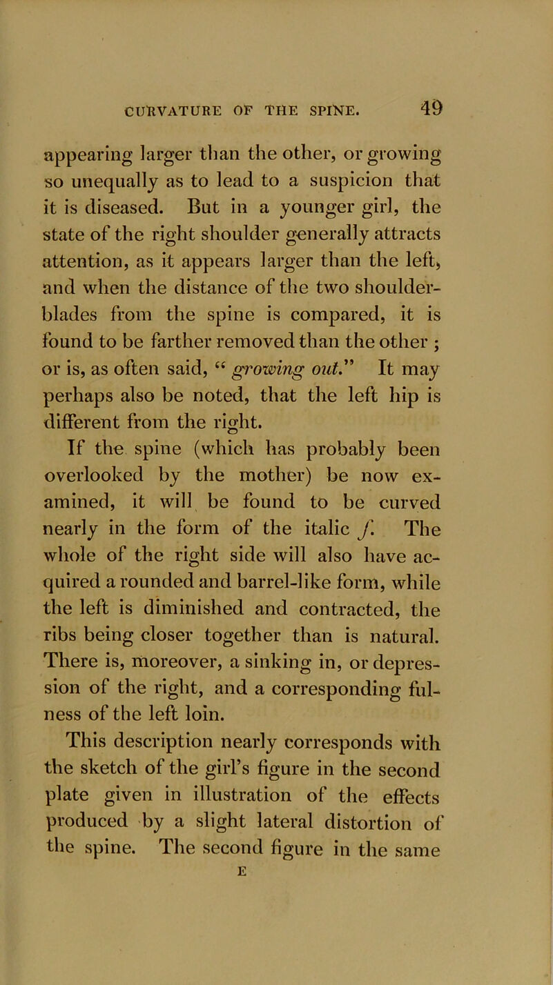 appearing larger than the other, or growing so unequally as to lead to a suspicion that it is diseased. But in a younger girl, the state of the right shoulder generally attracts attention, as it appears larger than the left,, and when the distance of the two shoulder- blades from the spine is compared, it is found to be farther removed than the other ; or is, as often said, u Rowing out.” It may perhaps also be noted, that the left hip is different from the right. If the spine (which has probably been overlooked by the mother) be now ex- amined, it will be found to be curved nearly in the form of the italic f The whole of the right side will also have ac- quired a rounded and barrel-like form, while the left is diminished and contracted, the ribs being closer together than is natural. There is, moreover, a sinking in, or depres- sion of the right, and a corresponding ful- ness of the left loin. This description nearly corresponds with the sketch of the girl’s figure in the second plate given in illustration of the effects produced by a slight lateral distortion of the spine. The second figure in the same E