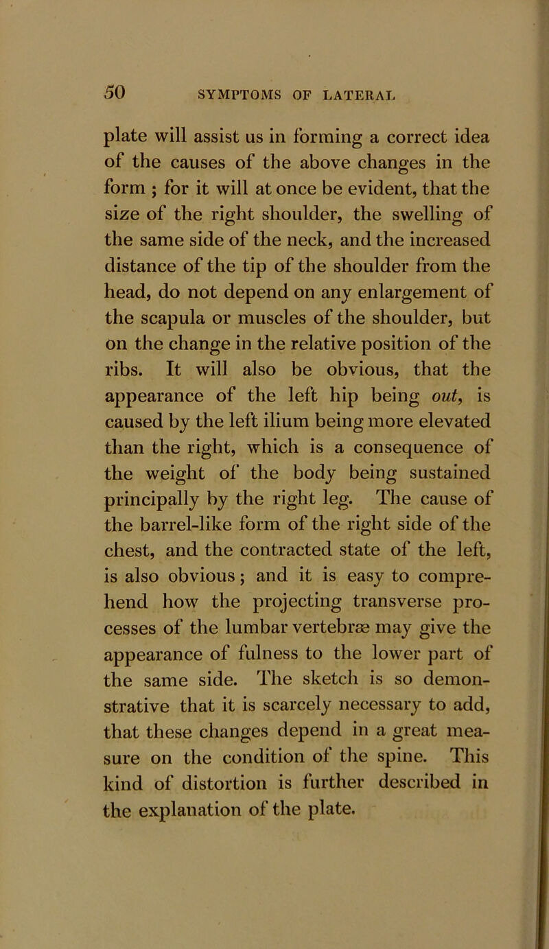 plate will assist us in forming a correct idea of the causes of the above changes in the form ; for it will at once be evident, that the size of the right shoulder, the swelling of the same side of the neck, and the increased distance of the tip of the shoulder from the head, do not depend on any enlargement of the scapula or muscles of the shoulder, but on the change in the relative position of the ribs. It will also be obvious, that the appearance of the left hip being out, is caused by the left ilium being more elevated than the right, which is a consequence of the weight of the body being sustained principally by the right leg. The cause of the barrel-like form of the right side of the chest, and the contracted state of the left, is also obvious; and it is easy to compre- hend how the projecting transverse pro- cesses of the lumbar vertebras may give the appearance of fulness to the lower part of the same side. The sketch is so demon- strative that it is scarcely necessary to add, that these changes depend in a great mea- sure on the condition of the spine. This kind of distortion is further described in the explanation of the plate.