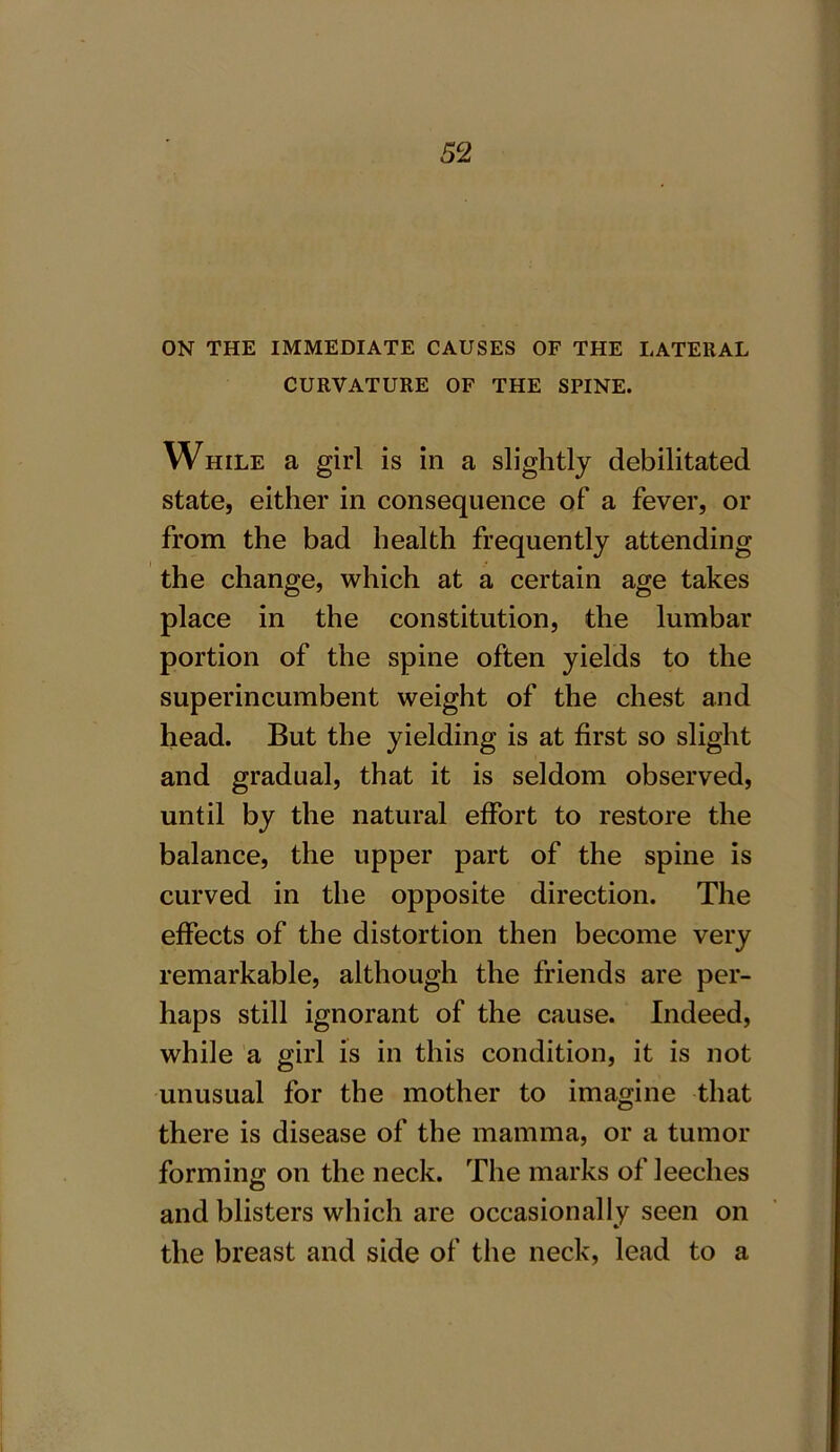ON THE IMMEDIATE CAUSES OF THE LATERAL CURVATURE OF THE SPINE. While a girl is in a slightly debilitated state, either in consequence of a fever, or from the bad health frequently attending the change, which at a certain age takes place in the constitution, the lumbar portion of the spine often yields to the superincumbent weight of the chest and head. But the yielding is at first so slight and gradual, that it is seldom observed, until by the natural effort to restore the balance, the upper part of the spine is curved in the opposite direction. The effects of the distortion then become very remarkable, although the friends are per- haps still ignorant of the cause. Indeed, while a girl is in this condition, it is not unusual for the mother to imagine that there is disease of the mamma, or a tumor forming on the neck. The marks of leeches and blisters which are occasionally seen on the breast and side of the neck, lead to a