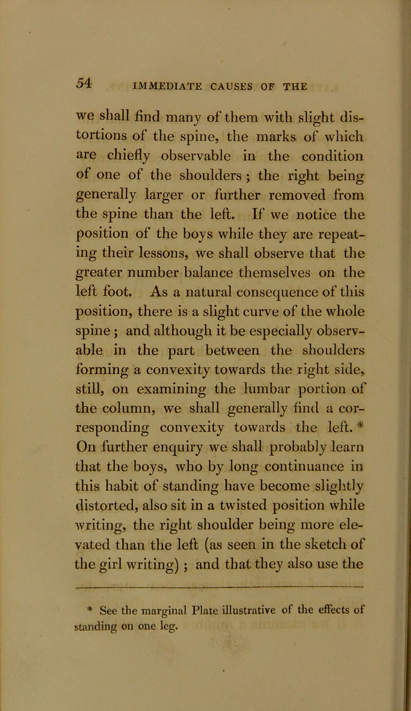 we shall find many of them with slight dis- tortions of the spine, the marks of which are chiefly observable in the condition of one of the shoulders ; the right being generally larger or further removed from the spine than the left. If we notice the position of the boys while they are repeat- ing their lessons, we shall observe that the greater number balance themselves on the left foot. As a natural consequence of this position, there is a slight curve of the whole spine; and although it be especially observ- able in the part between the shoulders forming a convexity towards the right side, still, on examining the lumbar portion of the column, we shall generally find a cor- responding convexity towards the left. * On further enquiry we shall probably learn that the boys, who by long continuance in this habit of standing have become slightly distorted, also sit in a twisted position while writing, the right shoulder being more ele- vated than the left (as seen in the sketch of the girl writing) ; and that they also use the * See the marginal Plate illustrative of the effects of standing on one leg.