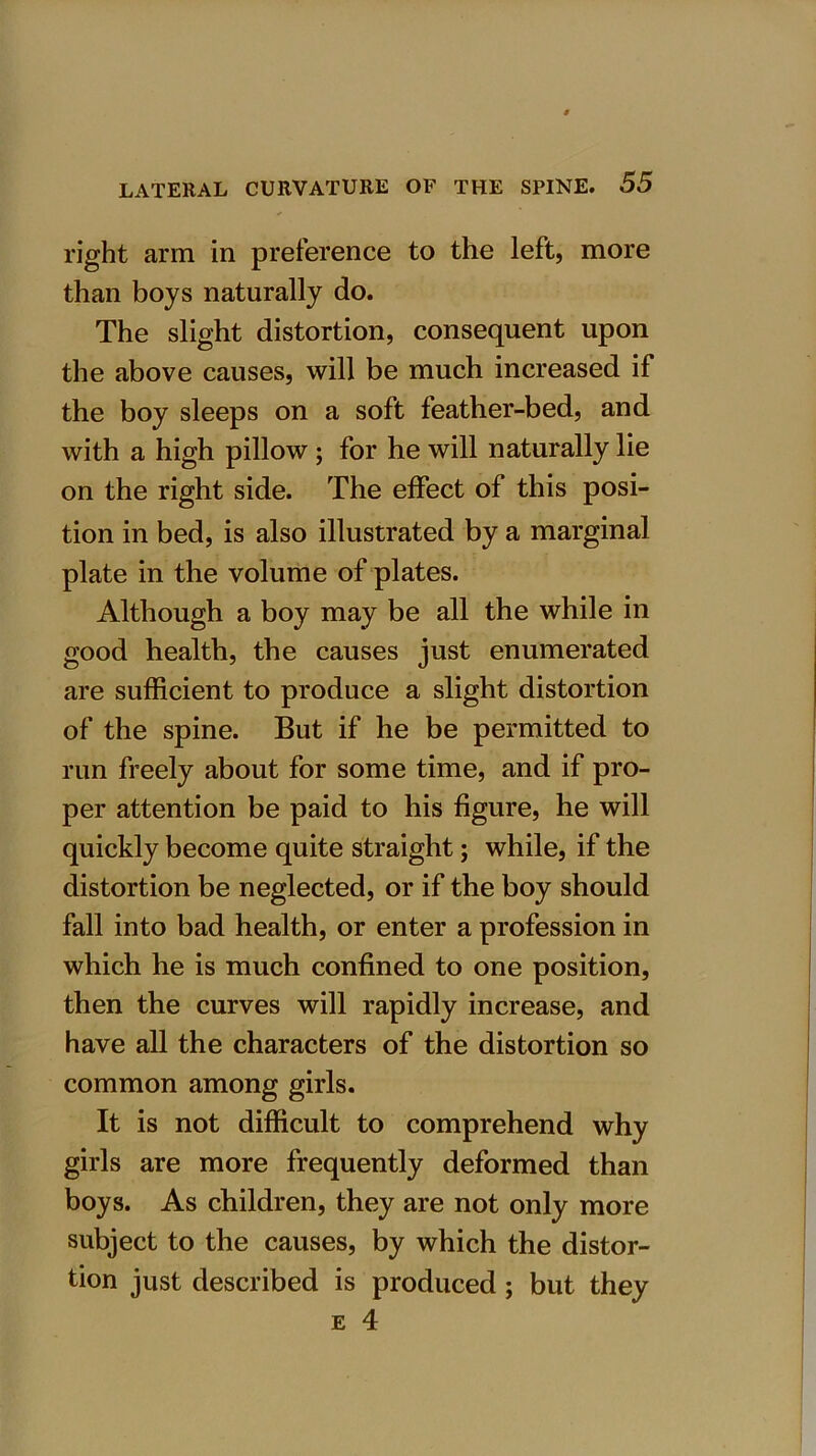 right arm in preference to the left, more than boys naturally do. The slight distortion, consequent upon the above causes, will be much increased if the boy sleeps on a soft feather-bed, and with a high pillow; for he will naturally lie on the right side. The effect of this posi- tion in bed, is also illustrated by a marginal plate in the volume of plates. Although a boy may be all the while in good health, the causes just enumerated are sufficient to produce a slight distortion of the spine. But if he be permitted to run freely about for some time, and if pro- per attention be paid to his figure, he will quickly become quite straight; while, if the distortion be neglected, or if the boy should fall into bad health, or enter a profession in which he is much confined to one position, then the curves will rapidly increase, and have all the characters of the distortion so common among girls. It is not difficult to comprehend why girls are more frequently deformed than boys. As children, they are not only more subject to the causes, by which the distor- tion just described is produced; but they e 4