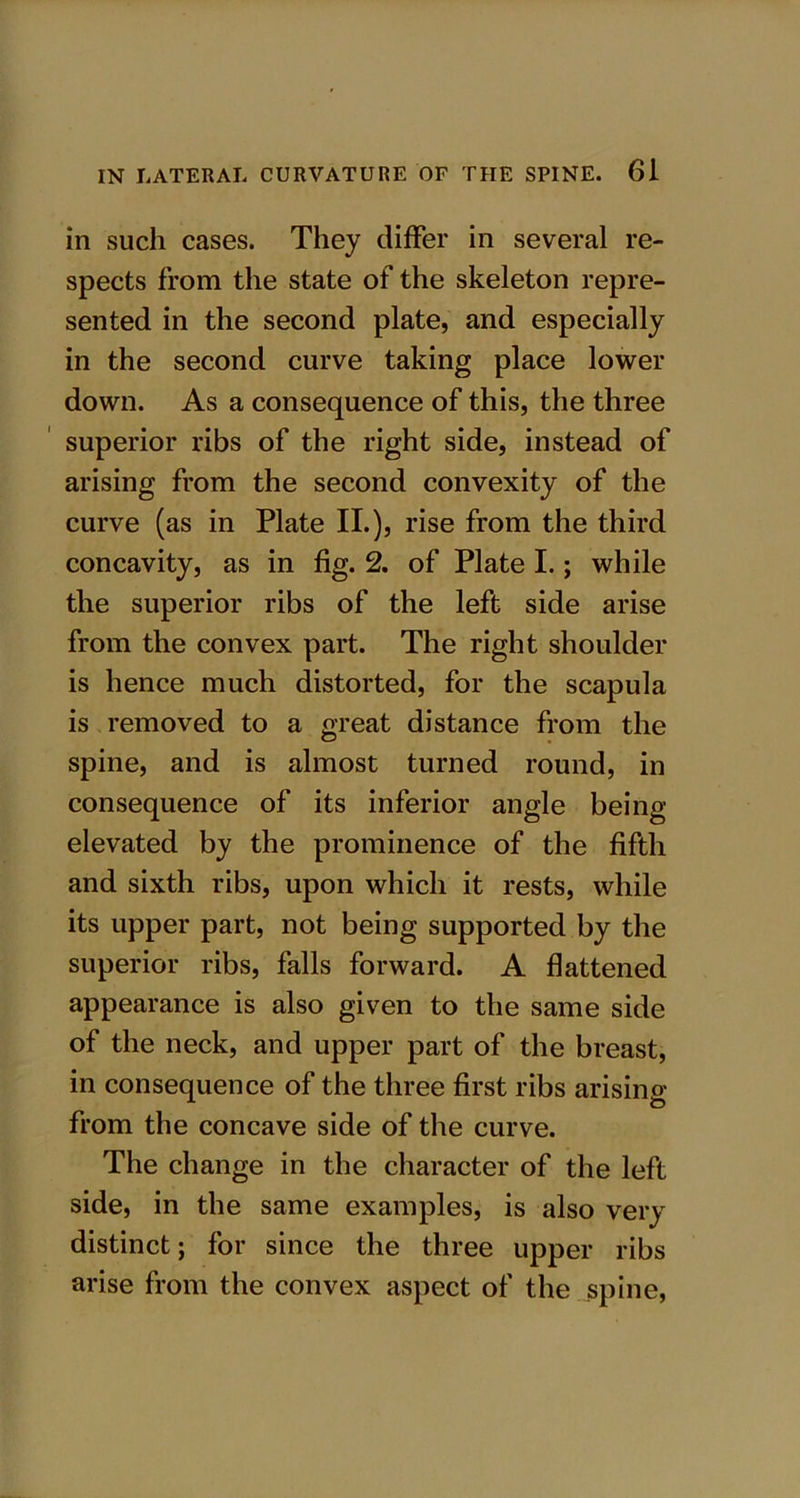 in such cases. They differ in several re- spects from the state of the skeleton repre- sented in the second plate, and especially in the second curve taking place lower down. As a consequence of this, the three superior ribs of the right side, instead of arising from the second convexity of the curve (as in Plate II.), rise from the third concavity, as in fig. 2. of Plate I.; while the superior ribs of the left side arise from the convex part. The right shoulder is hence much distorted, for the scapula is removed to a great distance from the spine, and is almost turned round, in consequence of its inferior angle being- elevated by the prominence of the fifth and sixth ribs, upon which it rests, while its upper part, not being supported by the superior ribs, falls forward. A flattened appearance is also given to the same side of the neck, and upper part of the breast, in consequence of the three first ribs arising from the concave side of the curve. The change in the character of the left side, in the same examples, is also very distinct; for since the three upper ribs arise from the convex aspect of the spine,