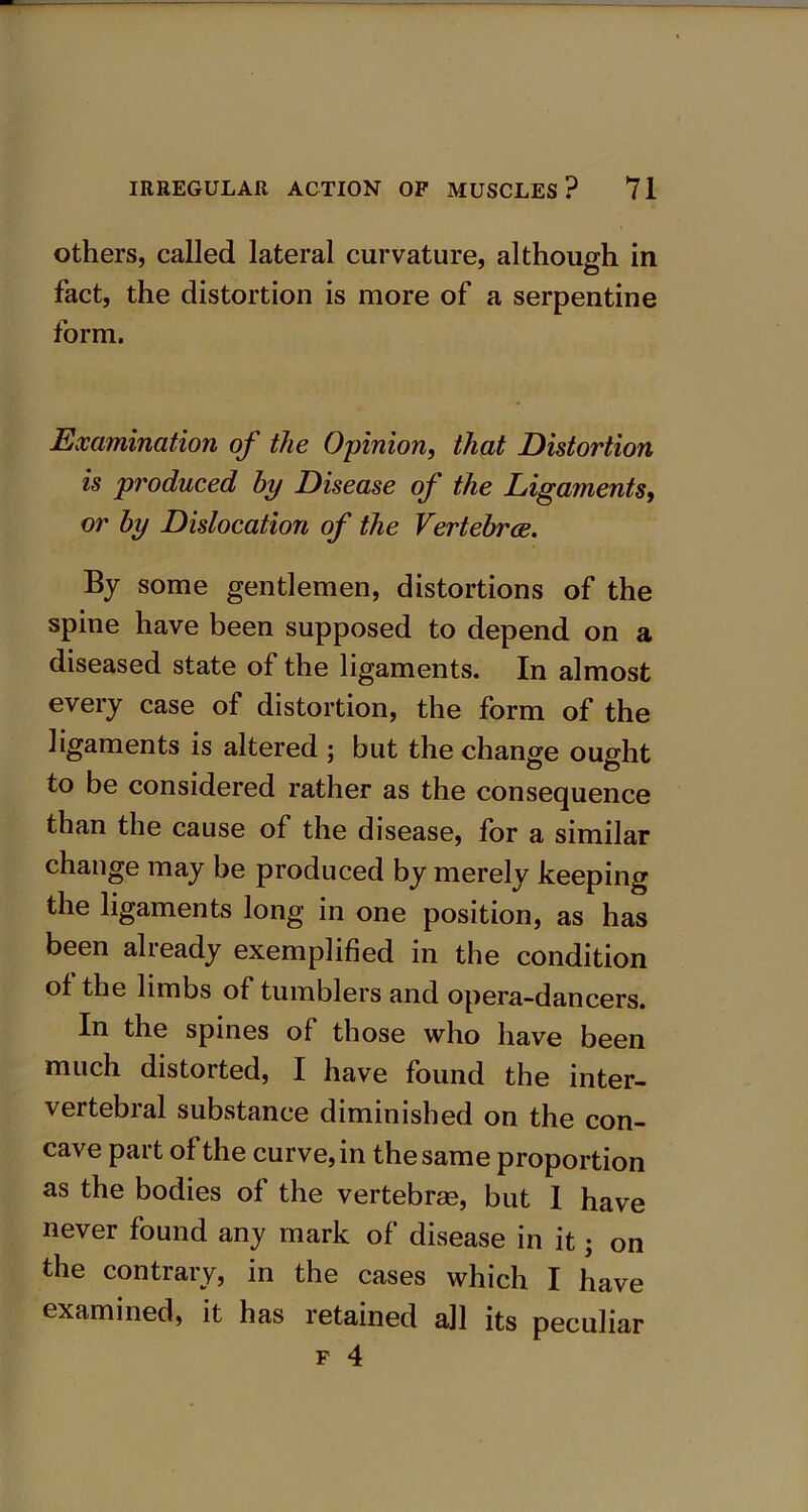 others, called lateral curvature, although in fact, the distortion is more of a serpentine form. Examination of the Opinion, that Distortion is produced by Disease of the Ligaments, or by Dislocation of the Vertebrce. By some gentlemen, distortions of the spine have been supposed to depend on a diseased state of the ligaments. In almost every case of distortion, the form of the ligaments is altered ; but the change ought to be considered rather as the consequence than the cause of the disease, for a similar change may be produced by merely keeping the ligaments long in one position, as has been already exemplified in the condition of the limbs of tumblers and opera-dancers. In the spines of those who have been much distorted, I have found the inter- vertebral substance diminished on the con- cave part of the curve, in the same proportion as the bodies of the vertebrae, but 1 have never found any mark of disease in it j on the contrary, in the cases which I have examined, it has retained all its peculiar