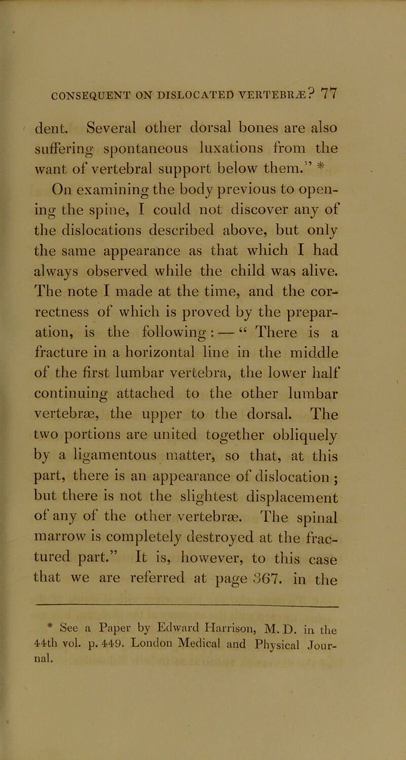 dent. Several other dorsal bones are also suffering spontaneous luxations from the want of vertebral support below them.” * On examining the body previous to open- ing the spine, I could not discover any of the dislocations described above, but only the same appearance as that which I had always observed while the child was alive. The note I made at the time, and the cor- rectness of which is proved by the prepar- ation, is the following: — “ There is a fracture in a horizontal line in the middle of the first lumbar vertebra, the lower half continuing attached to the other lumbar vertebras, the upper to the dorsal. The two portions are united together obliquely by a ligamentous matter, so that, at this part, there is an appearance of dislocation ; but there is not the slightest displacement of any of the other vertebras. The spinal marrow is completely destroyed at the frac- tured part.” It is, however, to this case that we are referred at page 367. in the * See a Paper by Edward Harrison, M. D. in the 44th vol. p. 449. London Medical and Physical Jour- nal.