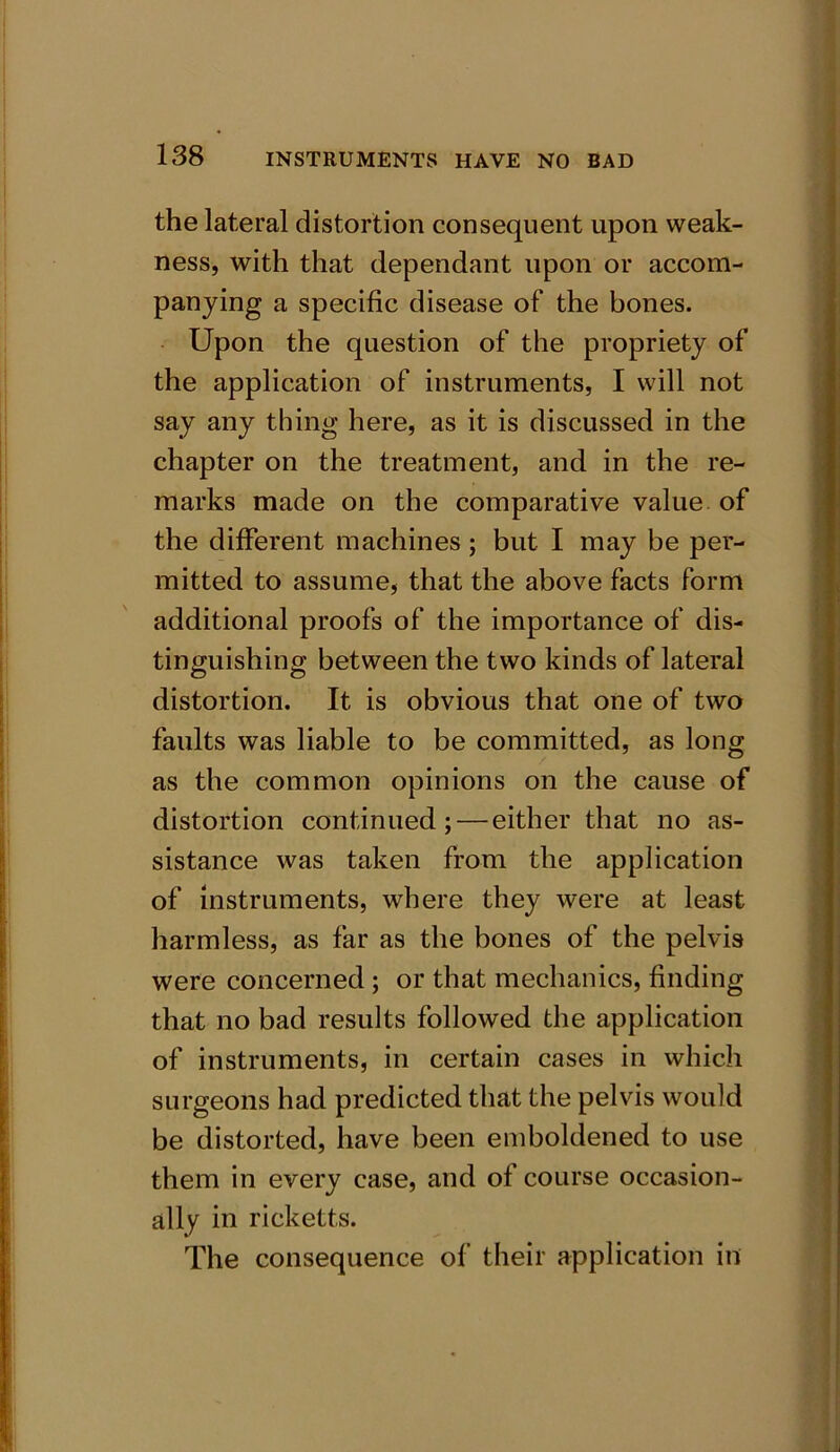 the lateral distortion consequent upon weak- ness, with that dependant upon or accom- panying a specific disease of the bones. Upon the question of the propriety of the application of instruments, I will not say any thing here, as it is discussed in the chapter on the treatment, and in the re- marks made on the comparative value of the different machines; but I may be per- mitted to assume, that the above facts form additional proofs of the importance of dis- tinguishing between the two kinds of lateral distortion. It is obvious that one of two faults was liable to be committed, as long as the common opinions on the cause of distortion continued;—either that no as- sistance was taken from the application of instruments, where they were at least harmless, as far as the bones of the pelvis were concerned ; or that mechanics, finding that no bad results followed the application of instruments, in certain cases in which surgeons had predicted that the pelvis would be distorted, have been emboldened to use them in every case, and of course occasion- ally in ricketts. The consequence of their application in