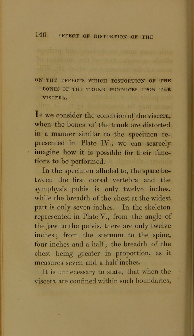 ON THE EFFECTS WHICH DISTORTION OF THE BONES OF THE TRUNK PRODUCES UPON THE VISCERA. If we consider the condition of the viscera, when the bones of the trunk are distorted in a manner similar to the specimen re- presented in Plate IV., we can scarcely imagine how it is possible for their func- tions to be performed. In the specimen alluded to, the space be- tween the first dorsal vertebra and the symphysis pubis is only twelve inches, while the breadth of the chest at the widest part is only seven inches. In the skeleton represented in Plate V., from the angle of the jaw to the pelvis, there are only twelve inches; from the sternum to the spine, four inches and a half; the breadth of the chest being greater in proportion, as it measures seven and a half inches. It is unnecessary to state, that when the viscera are confined within such boundaries,