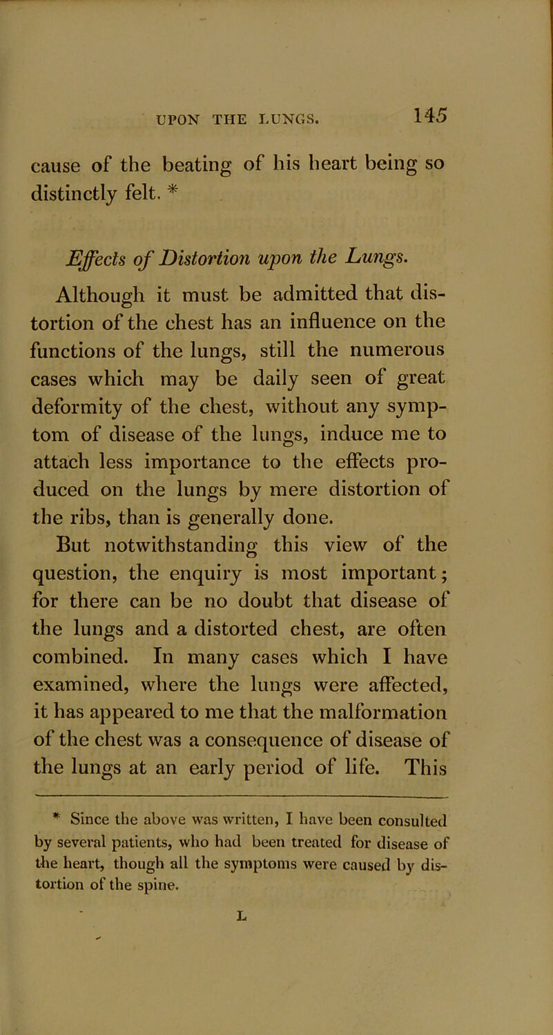 cause of the beating of his heart being so distinctly felt. * Effects of Distortion upon the Lungs. Although it must be admitted that dis- tortion of the chest has an influence on the functions of the lungs, still the numerous cases which may be daily seen of great deformity of the chest, without any symp- tom of disease of the lungs, induce me to attach less importance to the effects pro- duced on the lungs by mere distortion of the ribs, than is generally done. But notwithstanding this view of the question, the enquiry is most important; for there can be no doubt that disease of the lungs and a distorted chest, are often combined. In many cases which I have examined, where the lungs were affected, it has appeared to me that the malformation of the chest was a consequence of disease of the lungs at an early period of life. This * Since the above was written, I have been consulted by several patients, who had been treated for disease of the heart, though all the symptoms were caused by dis- tortion of the spine. L