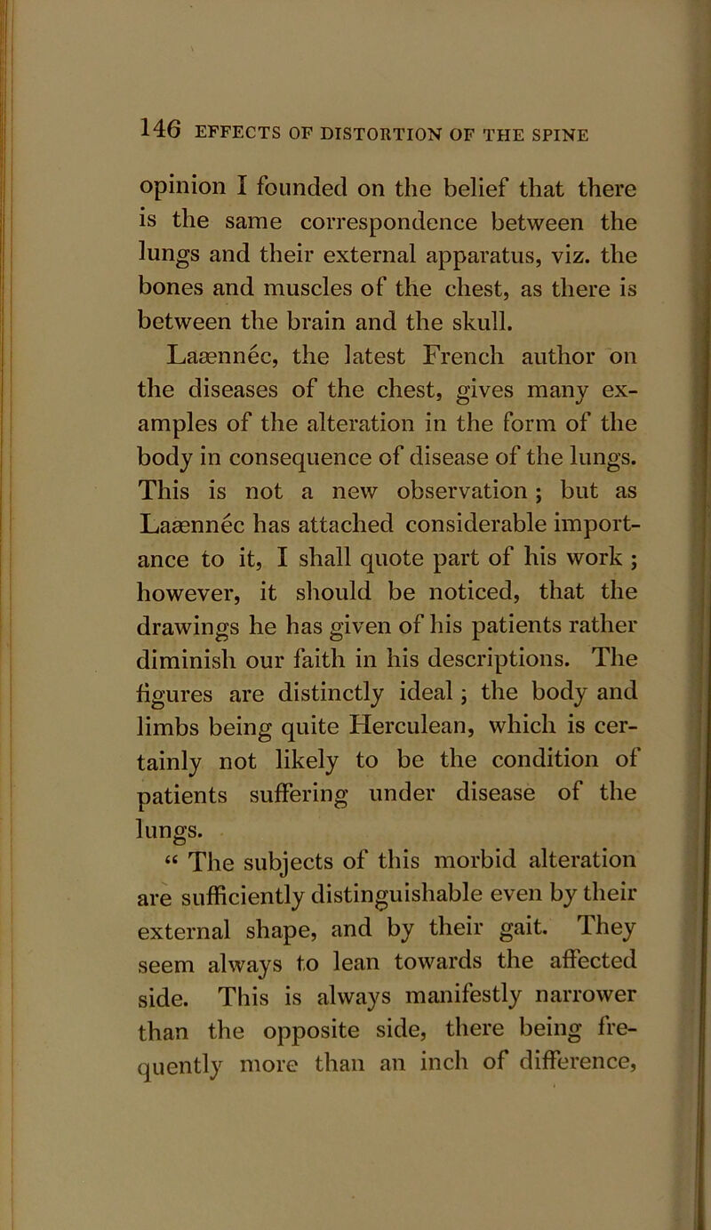 opinion I founded on the belief that there is the same correspondence between the lungs and their external apparatus, viz. the bones and muscles of the chest, as there is between the brain and the skull. Laaennec, the latest French author on the diseases of the chest, gives many ex- amples of the alteration in the form of the body in consequence of disease of the lungs. This is not a new observation; but as Laaennec has attached considerable import- ance to it, I shall quote part of his work ; however, it should be noticed, that the drawings he has given of his patients rather diminish our faith in his descriptions. The figures are distinctly ideal; the body and limbs being quite Herculean, which is cer- tainly not likely to be the condition of patients suffering under disease of the lungs. « The subjects of this morbid alteration are sufficiently distinguishable even by their external shape, and by their gait. They seem always to lean towards the affected side. This is always manifestly narrower than the opposite side, there being fre- quently more than an inch of difference,