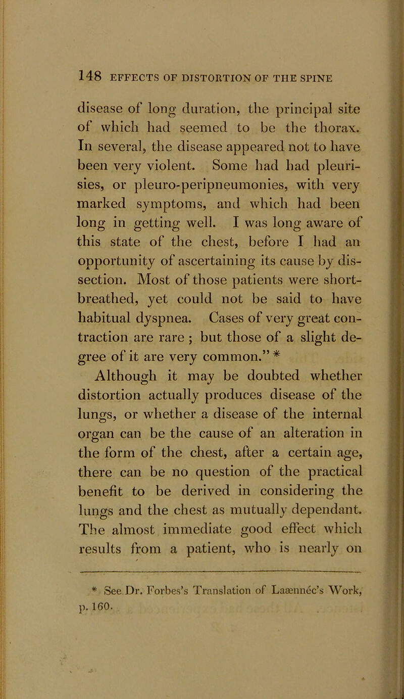 disease of long duration, the principal site of which had seemed to be the thorax. In several, the disease appeared not to have been very violent. Some had had pleuri- sies, or pleuro-peripneumonies, with very marked symptoms, and which had been long in getting well. I was long aware of this state of the chest, before I had an opportunity of ascertaining its cause by dis- section. Most of those patients were short- breathed, yet could not be said to have habitual dyspnea. Cases of very great con- traction are rare ; but those of a slight de- gree of it are very common.” * Although it may be doubted whether distortion actually produces disease of the lungs, or whether a disease of the internal organ can be the cause of an alteration in the form of the chest, after a certain age, there can be no question of the practical benefit to be derived in considering the lungs and the chest as mutually dependant. The almost immediate good effect which results from a patient, who is nearly on * See Dr. Forbes’s Translation of Laaennec’s Work, p. 160.