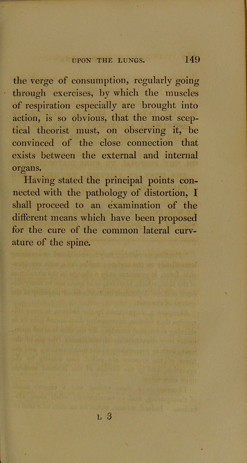 the verge of consumption, regularly going ' through exercises, by which the muscles of respiration especially are brought into action, is so obvious, that the most scep- tical theorist must, on observing it, be convinced of the close connection that exists between the external and internal organs. Having stated the principal points con- nected with the pathology of distortion, I shall proceed to an examination of the different means which have been proposed for the cure of the common lateral curv- ature of the spine.