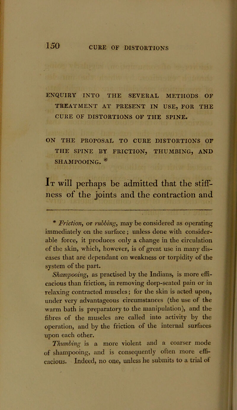 ENQUIRY INTO THE SEVERAL METHODS OF TREATMENT AT PRESENT IN USE, FOR THE CURE OF DISTORTIONS OF THE SPINE. ON THE PROPOSAL TO CURE DISTORTIONS OF THE SPINE BY FRICTION, THUMBING, AND SHAMPOOING. * It will perhaps be admitted that the stiff- ness of the joints and the contraction and * Friction, or rubbing, may be considered as operating immediately on the surface; unless done with consider- able force, it produces only a change in the circulation of the skin, which, however, is of great use in many dis- eases that are dependant on weakness or torpidity of the system of the part. Shampooing, as practised by the Indians, is more effi- cacious than friction, in removing deep-seated pain or in relaxing contracted muscles; for the skin is acted upon, under very advantageous circumstances (the use of the warm bath is preparatory to the manipulation), and the fibres of the muscles are called into activity by the operation, and by the friction of the internal surfaces upon each other. Thumbing is a more violent and a coarser mode of shampooing, and is consequently often more effi- cacious. Indeed, no one, unless he submits to a trial of