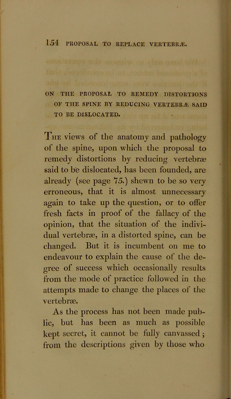 ON THE PROPOSAL TO REMEDY DISTORTIONS OF THE SPINE BY REDUCING VERTEBRAS SAID TO BE DISLOCATED. The views of the anatomy and pathology of the spine, upon which the proposal to remedy distortions by reducing vertebras said to be dislocated, has been founded, are already (see page 75.) shewn to be so very erroneous, that it is almost unnecessary again to take up the question, or to offer fresh facts in proof of the fallacy of the opinion, that the situation of the indivi- dual vertebras, in a distorted spine, can be changed. But it is incumbent on me to endeavour to explain the cause of the de- gree of success which occasionally results from the mode of practice followed in the attempts made to change the places of the vertebrae. As the process has not been made pub- lic, but has been as much as possible kept secret, it cannot be fully canvassed ; from the descriptions given by those who