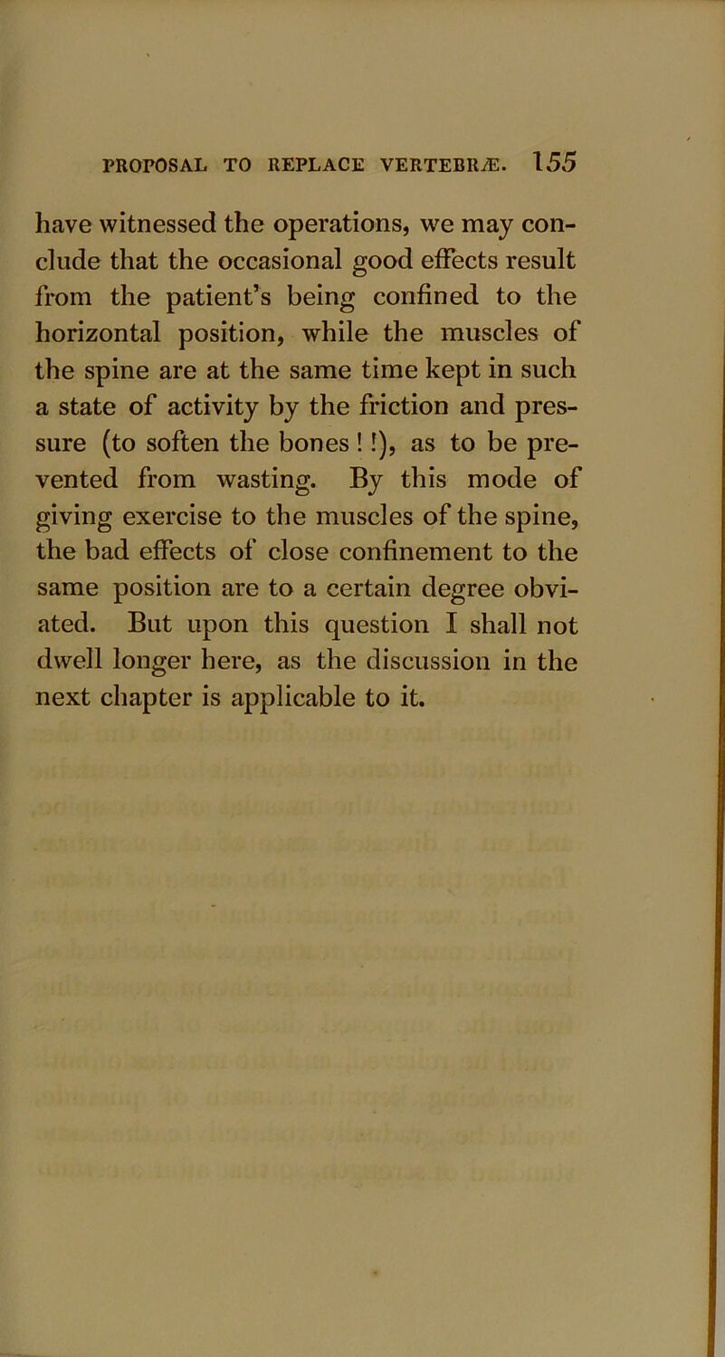 have witnessed the operations, we may con- clude that the occasional good effects result from the patient’s being confined to the horizontal position, while the muscles of the spine are at the same time kept in such a state of activity by the friction and pres- sure (to soften the bones ! !), as to be pre- vented from wasting. By this mode of giving exercise to the muscles of the spine, the bad effects of close confinement to the same position are to a certain degree obvi- ated. But upon this question I shall not dwell longer here, as the discussion in the next chapter is applicable to it.