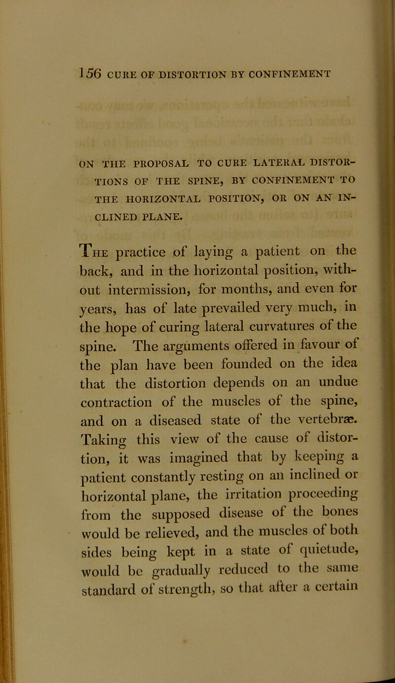 ON THE PROPOSAL TO CURE LATERAL DISTOR- TIONS OF THE SPINE, BY CONFINEMENT TO THE HORIZONTAL POSITION, OR ON AN IN- CLINED PLANE. The practice of laying a patient on the back, and in the horizontal position, with- out intermission, for months, and even for years, has of late prevailed very much, in the hope of curing lateral curvatures of the spine. The arguments offered in favour of the plan have been founded on the idea that the distortion depends on an undue contraction of the muscles of the spine, and on a diseased state of the vertebrae. Taking this view of the cause of distor- tion, it was imagined that by keeping a patient constantly resting on an inclined or horizontal plane, the irritation proceeding from the supposed disease of the bones would be relieved, and the muscles of both sides being kept in a state of quietude, would be gradually reduced to the same standard of strength, so that after a certain