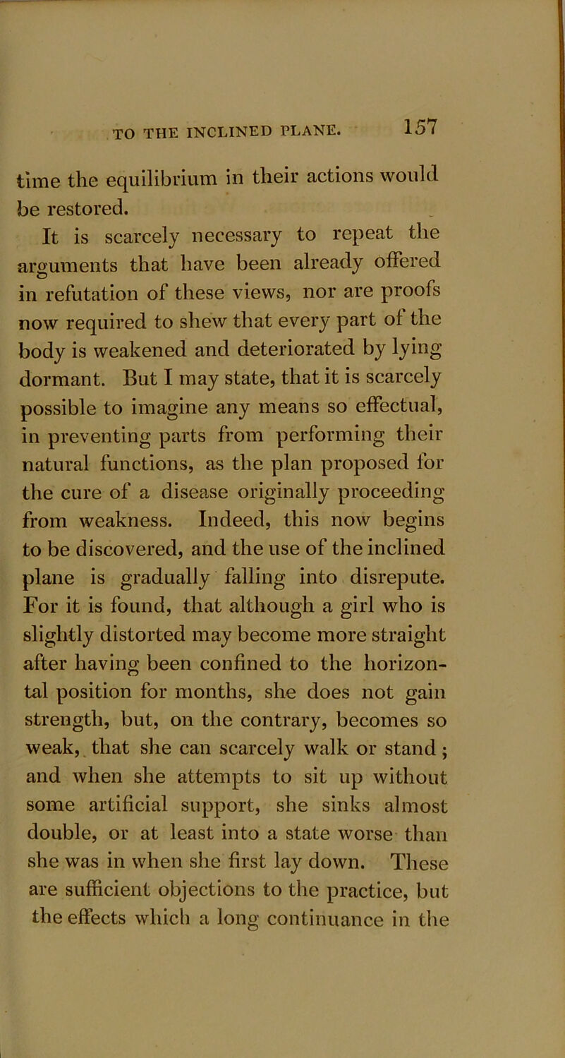 time the equilibrium in their actions would be restored. It is scarcely necessary to repeat the arguments that have been already offered in refutation of these views, nor are proofs now required to shew that every part of the body is weakened and deteriorated by lying dormant. But I may state, that it is scarcely possible to imagine any means so effectual, in preventing parts from performing their natural functions, as the plan proposed for the cure of a disease originally proceeding from weakness. Indeed, this now begins to be discovered, and the use of the inclined plane is gradually falling into disrepute. For it is found, that although a girl who is slightly distorted may become more straight after having been confined to the horizon- tal position for months, she does not gain strength, but, on the contrary, becomes so weak, that she can scarcely walk or stand; and when she attempts to sit up without some artificial support, she sinks almost double, or at least into a state worse than she was in when she first lay down. These are sufficient objections to the practice, but the effects which a long continuance in the