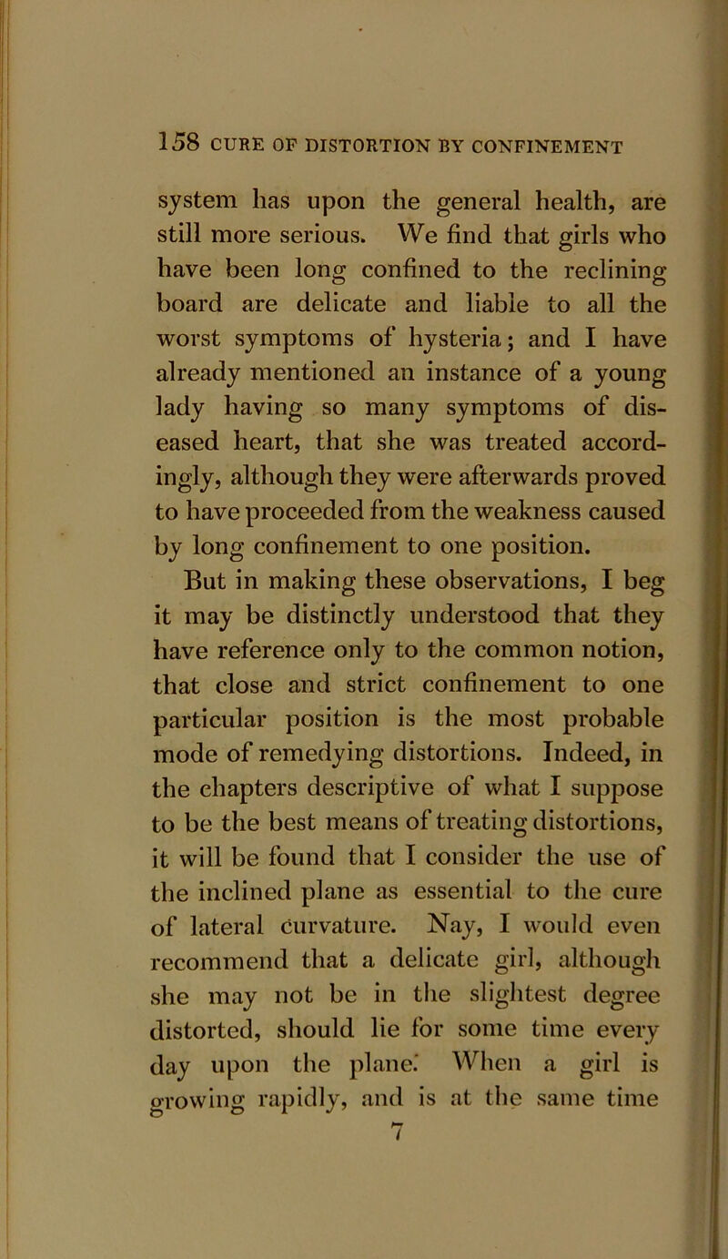 system has upon the general health, are still more serious. We find that girls who have been long confined to the reclining board are delicate and liable to all the worst symptoms of hysteria; and I have already mentioned an instance of a young lady having so many symptoms of dis- eased heart, that she was treated accord- ingly, although they were afterwards proved to have proceeded from the weakness caused by long confinement to one position. But in making these observations, I beg it may be distinctly understood that they have reference only to the common notion, that close and strict confinement to one particular position is the most probable mode of remedying distortions. Indeed, in the chapters descriptive of what I suppose to be the best means of treating distortions, it will be found that I consider the use of the inclined plane as essential to the cure of lateral curvature. Nay, I would even recommend that a delicate girl, although she may not be in the slightest degree distorted, should lie for some time every day upon the plane.' When a girl is growing rapidly, and is at the same time