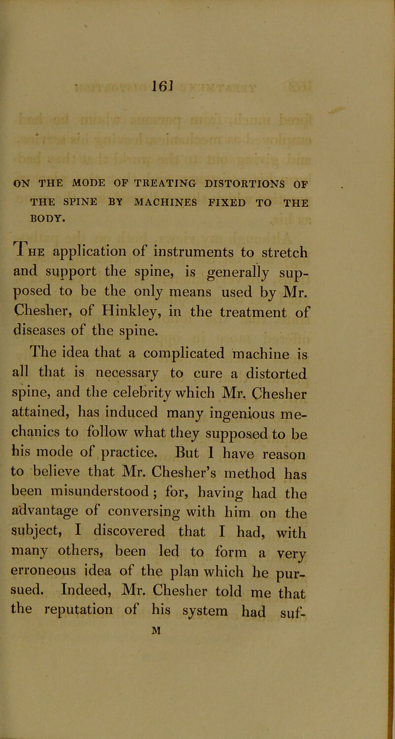 ON THE MODE OF TREATING DISTORTIONS OF THE SPINE BY MACHINES FIXED TO THE BODY. The application of instruments to stretch and support the spine, is generally sup- posed to be the only means used by Mr. Cheslier, of Hinkley, in the treatment of diseases of the spine. The idea that a complicated machine is all that is necessary to cure a distorted spine, and the celebrity which Mr, Chesher attained, has induced many ingenious me- chanics to follow what they supposed to be his mode of practice. But 1 have reason to believe that Mr. Chesher’s method has been misunderstood; for, having had the advantage of conversing with him on the subject, I discovered that I had, with many others, been led to form a very erroneous idea of the plan which he pur- sued. Indeed, Mr. Chesher told me that the reputation of his system had suf* M