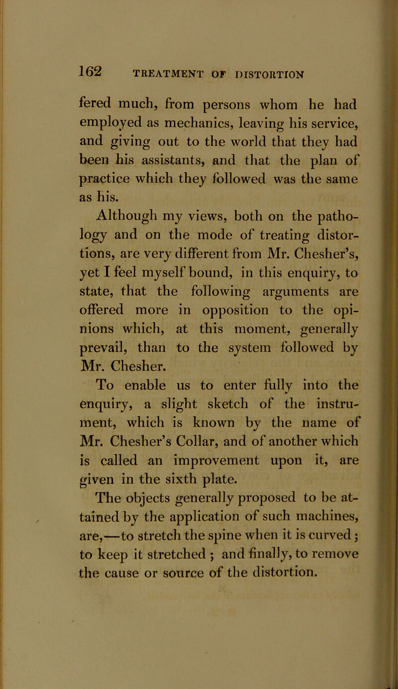 fered much, from persons whom he had employed as mechanics, leaving his service, and giving out to the world that they had been his assistants, and that the plan of practice which they followed was the same as his. Although my views, both on the patho- logy and on the mode of treating distor- tions, are very different from Mr. Chesher’s, yet I feel myself bound, in this enquiry, to state, that the following arguments are offered more in opposition to the opi- nions which, at this moment, generally prevail, than to the system followed by Mr. Chesher. To enable us to enter fully into the enquiry, a slight sketch of the instru- ment, which is known by the name of Mr. Chesher’s Collar, and of another which is called an improvement upon it, are given in the sixth plate. The objects generally proposed to be at- tained by the application of such machines, are,—to stretch the spine when it is curved; to keep it stretched ; and finally, to remove the cause or source of the distortion.