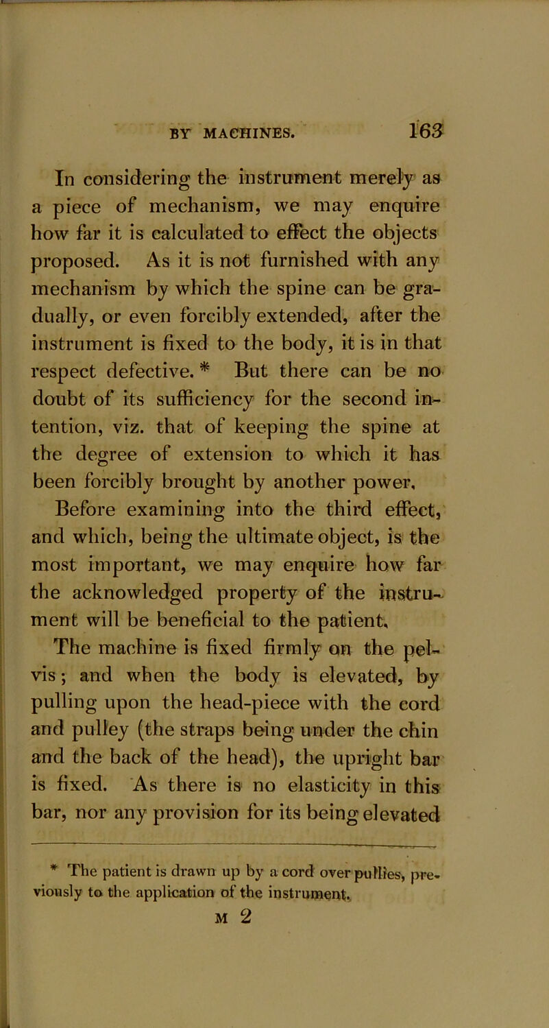 BY MACHINES. 162 In considering the instrument merely as a piece of mechanism, we may enquire how far it is calculated to effect the objects proposed. As it is not furnished with any mechanism by which the spine can be gra- dually, or even forcibly extended, after the instrument is fixed to the body, it is in that respect defective. * But there can be no doubt of its sufficiency for the second in- tention, viz. that of keeping the spine at the degree of extension to which it has been forcibly brought by another power. Before examining into the third effect, and which, being the ultimate object, is the most important, we may enquire how far the acknowledged property of the instru- ment will be beneficial to the patient. The machine is fixed firmly on the pel- vis ; and when the body is elevated, by pulling upon the head-piece with the cord and pulley (the straps being under the chin and the back of the head), the upright bar is fixed. As there is no elasticity in this bar, nor any provision for its being elevated * The patient is drawn up by a cord over putties, pre- viously to the application of the instrument.