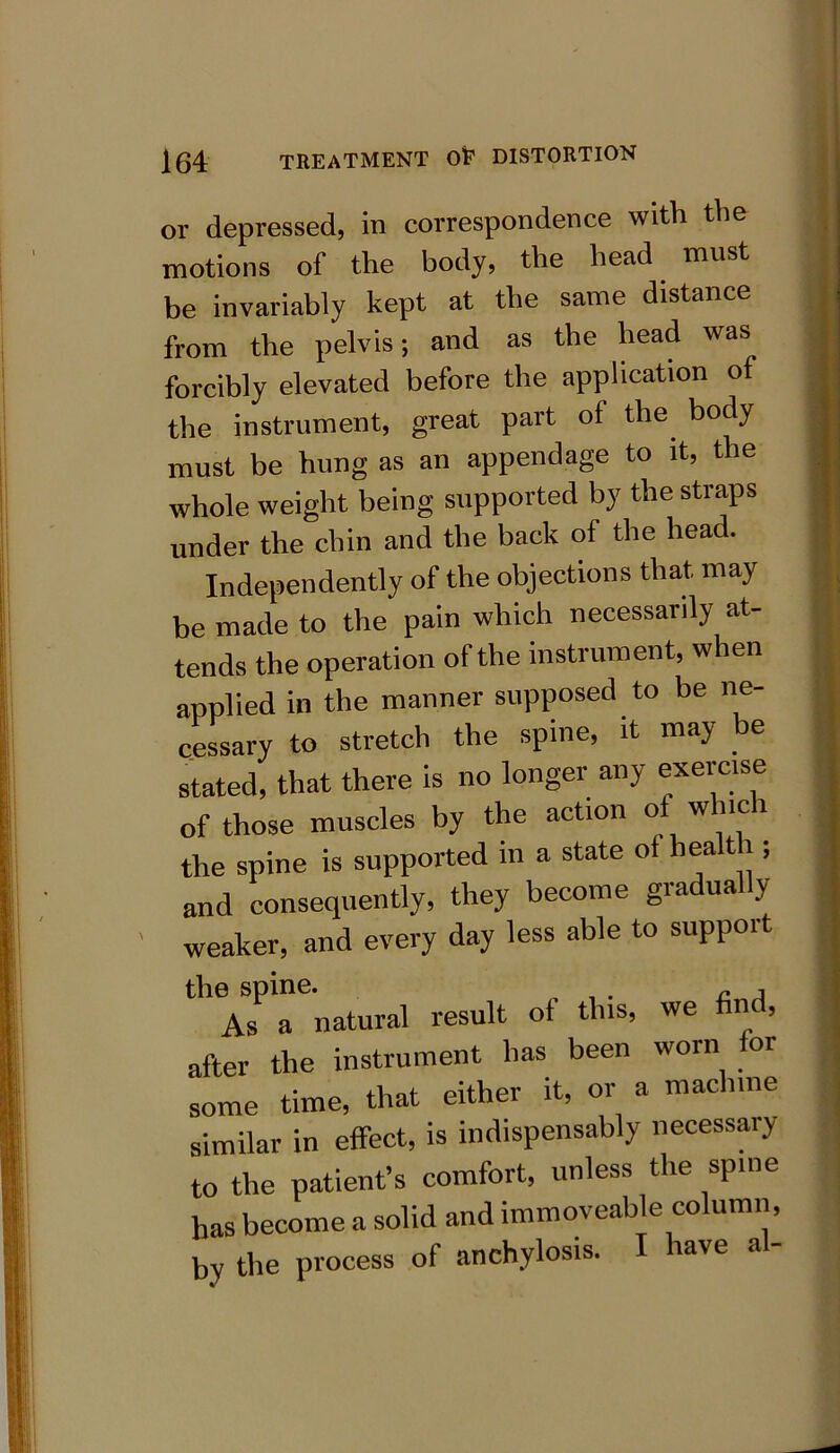 or depressed, in correspondence with the motions of the body, the head must be invariably kept at the same distance from the pelvis; and as the head was forcibly elevated before the application of the instrument, great part of the body must be hung as an appendage to it, the whole weight being supported by the straps under the chin and the back of the head. Independently of the objections that may be made to the pain which necessarily at- tends the operation of the instrument, when applied in the manner supposed to be ne- cessary to stretch the spine, it may e stated, that there is no longer any exercise of those muscles by the action o w nc 1 the spine is supported in a state of health ; and consequently, they become gradually weaker, and every day less able to suppoit the spine. , As a natural result ot this, we find, after the instrument has been worn or some time, that either it, or a machine similar in effect, is indispensably necessaiy to the patient’s comfort, unless the spine has become a solid and immoveable column, by the process of anchylosis. ave a